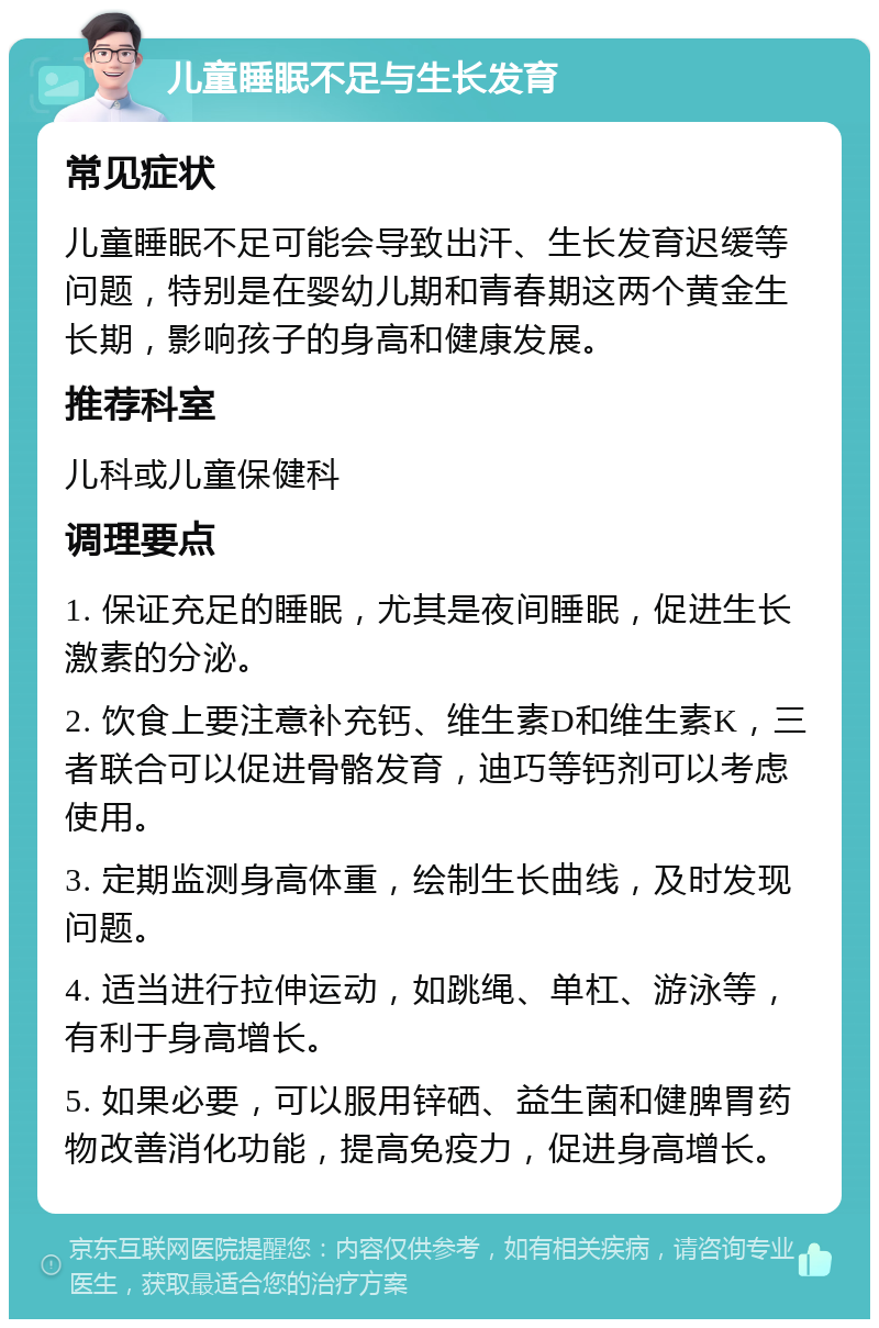 儿童睡眠不足与生长发育 常见症状 儿童睡眠不足可能会导致出汗、生长发育迟缓等问题，特别是在婴幼儿期和青春期这两个黄金生长期，影响孩子的身高和健康发展。 推荐科室 儿科或儿童保健科 调理要点 1. 保证充足的睡眠，尤其是夜间睡眠，促进生长激素的分泌。 2. 饮食上要注意补充钙、维生素D和维生素K，三者联合可以促进骨骼发育，迪巧等钙剂可以考虑使用。 3. 定期监测身高体重，绘制生长曲线，及时发现问题。 4. 适当进行拉伸运动，如跳绳、单杠、游泳等，有利于身高增长。 5. 如果必要，可以服用锌硒、益生菌和健脾胃药物改善消化功能，提高免疫力，促进身高增长。