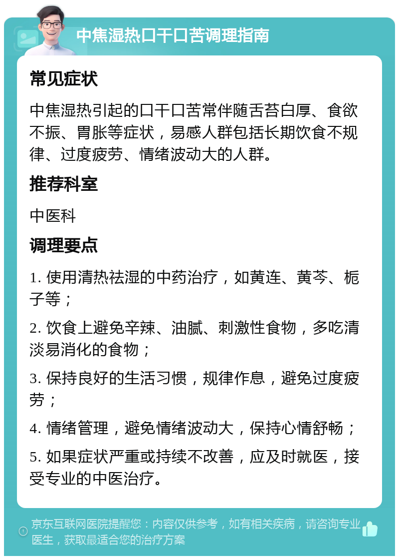 中焦湿热口干口苦调理指南 常见症状 中焦湿热引起的口干口苦常伴随舌苔白厚、食欲不振、胃胀等症状，易感人群包括长期饮食不规律、过度疲劳、情绪波动大的人群。 推荐科室 中医科 调理要点 1. 使用清热祛湿的中药治疗，如黄连、黄芩、栀子等； 2. 饮食上避免辛辣、油腻、刺激性食物，多吃清淡易消化的食物； 3. 保持良好的生活习惯，规律作息，避免过度疲劳； 4. 情绪管理，避免情绪波动大，保持心情舒畅； 5. 如果症状严重或持续不改善，应及时就医，接受专业的中医治疗。