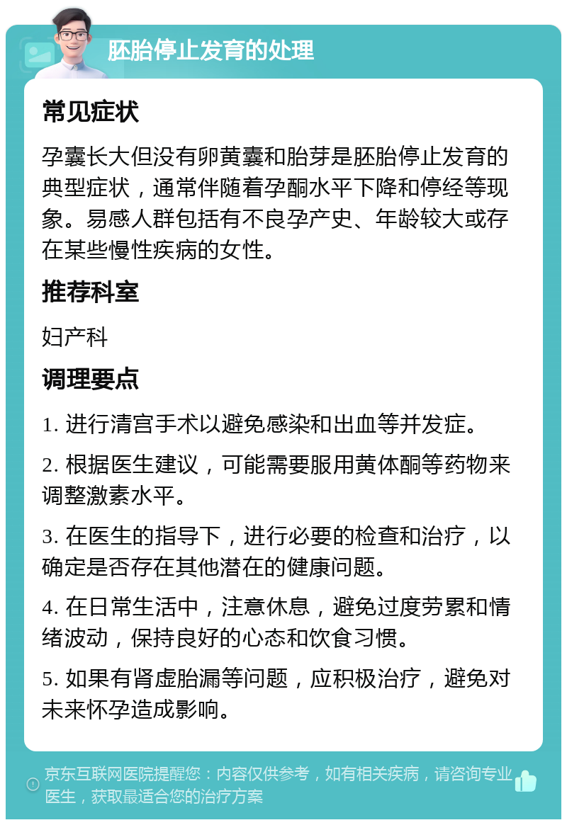 胚胎停止发育的处理 常见症状 孕囊长大但没有卵黄囊和胎芽是胚胎停止发育的典型症状，通常伴随着孕酮水平下降和停经等现象。易感人群包括有不良孕产史、年龄较大或存在某些慢性疾病的女性。 推荐科室 妇产科 调理要点 1. 进行清宫手术以避免感染和出血等并发症。 2. 根据医生建议，可能需要服用黄体酮等药物来调整激素水平。 3. 在医生的指导下，进行必要的检查和治疗，以确定是否存在其他潜在的健康问题。 4. 在日常生活中，注意休息，避免过度劳累和情绪波动，保持良好的心态和饮食习惯。 5. 如果有肾虚胎漏等问题，应积极治疗，避免对未来怀孕造成影响。