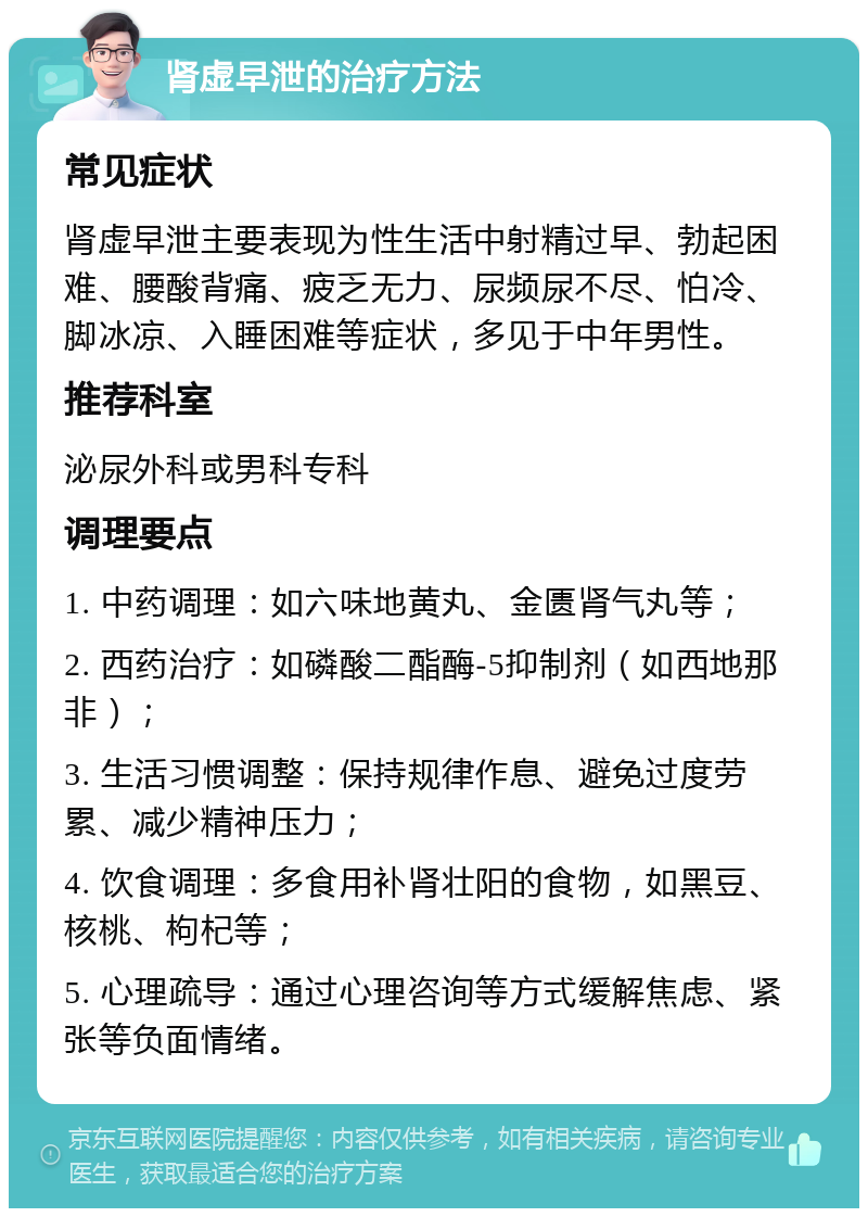 肾虚早泄的治疗方法 常见症状 肾虚早泄主要表现为性生活中射精过早、勃起困难、腰酸背痛、疲乏无力、尿频尿不尽、怕冷、脚冰凉、入睡困难等症状，多见于中年男性。 推荐科室 泌尿外科或男科专科 调理要点 1. 中药调理：如六味地黄丸、金匮肾气丸等； 2. 西药治疗：如磷酸二酯酶-5抑制剂（如西地那非）； 3. 生活习惯调整：保持规律作息、避免过度劳累、减少精神压力； 4. 饮食调理：多食用补肾壮阳的食物，如黑豆、核桃、枸杞等； 5. 心理疏导：通过心理咨询等方式缓解焦虑、紧张等负面情绪。