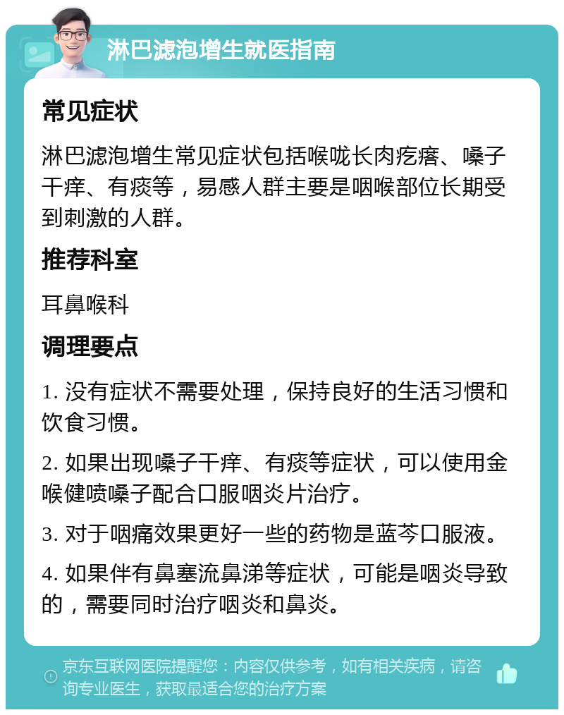 淋巴滤泡增生就医指南 常见症状 淋巴滤泡增生常见症状包括喉咙长肉疙瘩、嗓子干痒、有痰等，易感人群主要是咽喉部位长期受到刺激的人群。 推荐科室 耳鼻喉科 调理要点 1. 没有症状不需要处理，保持良好的生活习惯和饮食习惯。 2. 如果出现嗓子干痒、有痰等症状，可以使用金喉健喷嗓子配合口服咽炎片治疗。 3. 对于咽痛效果更好一些的药物是蓝芩口服液。 4. 如果伴有鼻塞流鼻涕等症状，可能是咽炎导致的，需要同时治疗咽炎和鼻炎。