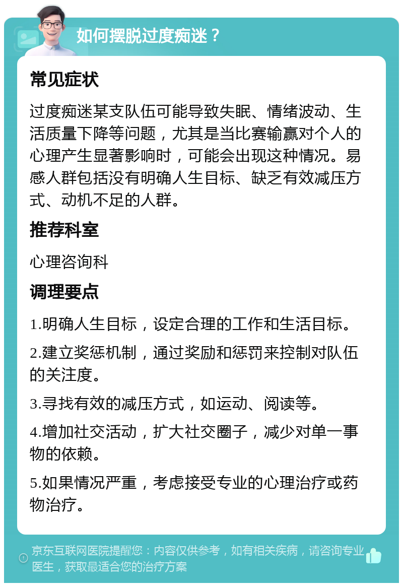 如何摆脱过度痴迷？ 常见症状 过度痴迷某支队伍可能导致失眠、情绪波动、生活质量下降等问题，尤其是当比赛输赢对个人的心理产生显著影响时，可能会出现这种情况。易感人群包括没有明确人生目标、缺乏有效减压方式、动机不足的人群。 推荐科室 心理咨询科 调理要点 1.明确人生目标，设定合理的工作和生活目标。 2.建立奖惩机制，通过奖励和惩罚来控制对队伍的关注度。 3.寻找有效的减压方式，如运动、阅读等。 4.增加社交活动，扩大社交圈子，减少对单一事物的依赖。 5.如果情况严重，考虑接受专业的心理治疗或药物治疗。