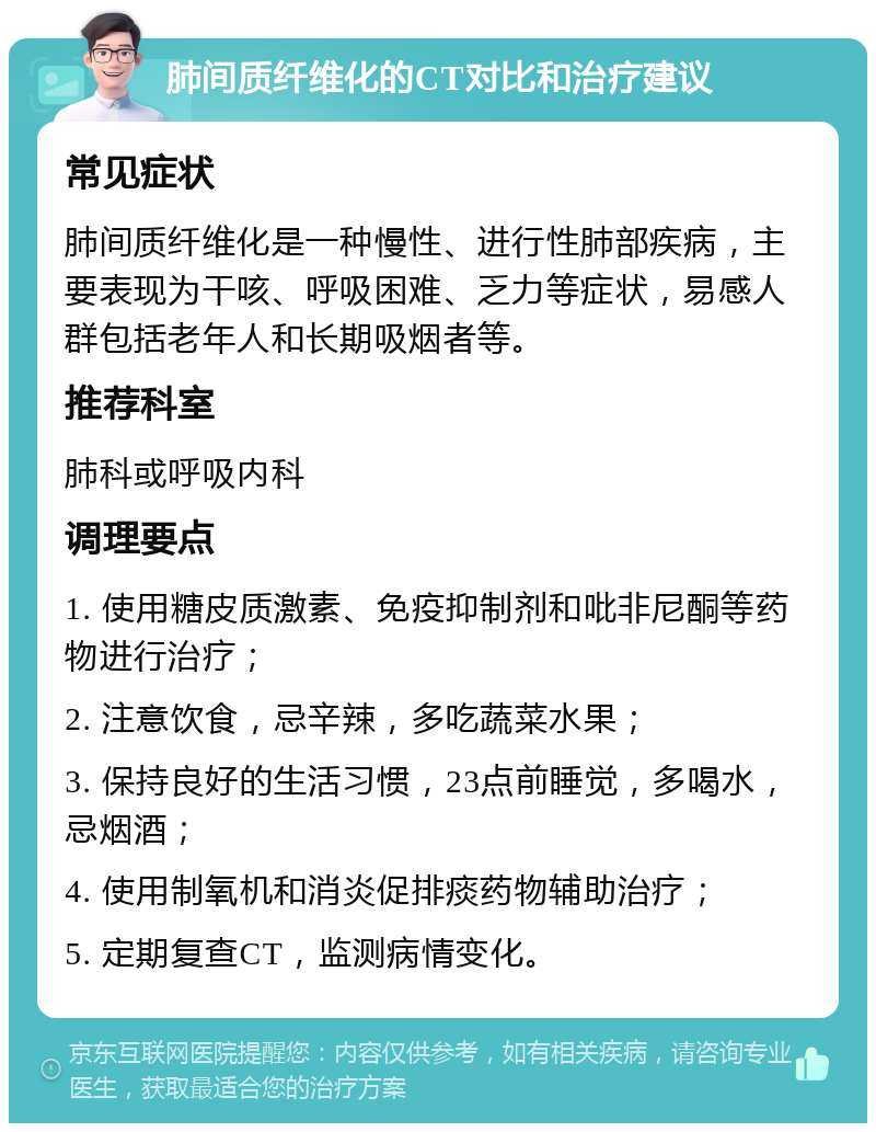 肺间质纤维化的CT对比和治疗建议 常见症状 肺间质纤维化是一种慢性、进行性肺部疾病，主要表现为干咳、呼吸困难、乏力等症状，易感人群包括老年人和长期吸烟者等。 推荐科室 肺科或呼吸内科 调理要点 1. 使用糖皮质激素、免疫抑制剂和吡非尼酮等药物进行治疗； 2. 注意饮食，忌辛辣，多吃蔬菜水果； 3. 保持良好的生活习惯，23点前睡觉，多喝水，忌烟酒； 4. 使用制氧机和消炎促排痰药物辅助治疗； 5. 定期复查CT，监测病情变化。