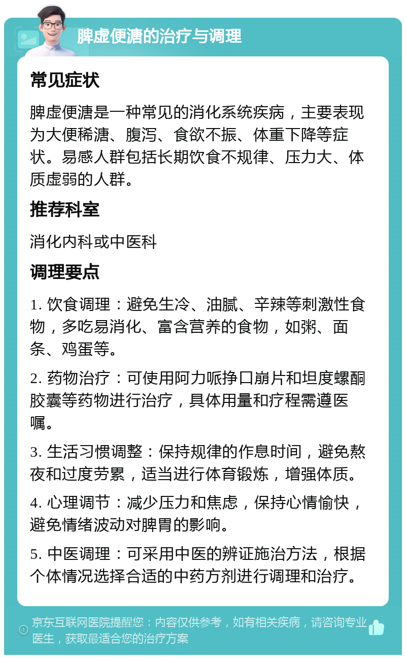 脾虚便溏的治疗与调理 常见症状 脾虚便溏是一种常见的消化系统疾病，主要表现为大便稀溏、腹泻、食欲不振、体重下降等症状。易感人群包括长期饮食不规律、压力大、体质虚弱的人群。 推荐科室 消化内科或中医科 调理要点 1. 饮食调理：避免生冷、油腻、辛辣等刺激性食物，多吃易消化、富含营养的食物，如粥、面条、鸡蛋等。 2. 药物治疗：可使用阿力哌挣口崩片和坦度螺酮胶囊等药物进行治疗，具体用量和疗程需遵医嘱。 3. 生活习惯调整：保持规律的作息时间，避免熬夜和过度劳累，适当进行体育锻炼，增强体质。 4. 心理调节：减少压力和焦虑，保持心情愉快，避免情绪波动对脾胃的影响。 5. 中医调理：可采用中医的辨证施治方法，根据个体情况选择合适的中药方剂进行调理和治疗。