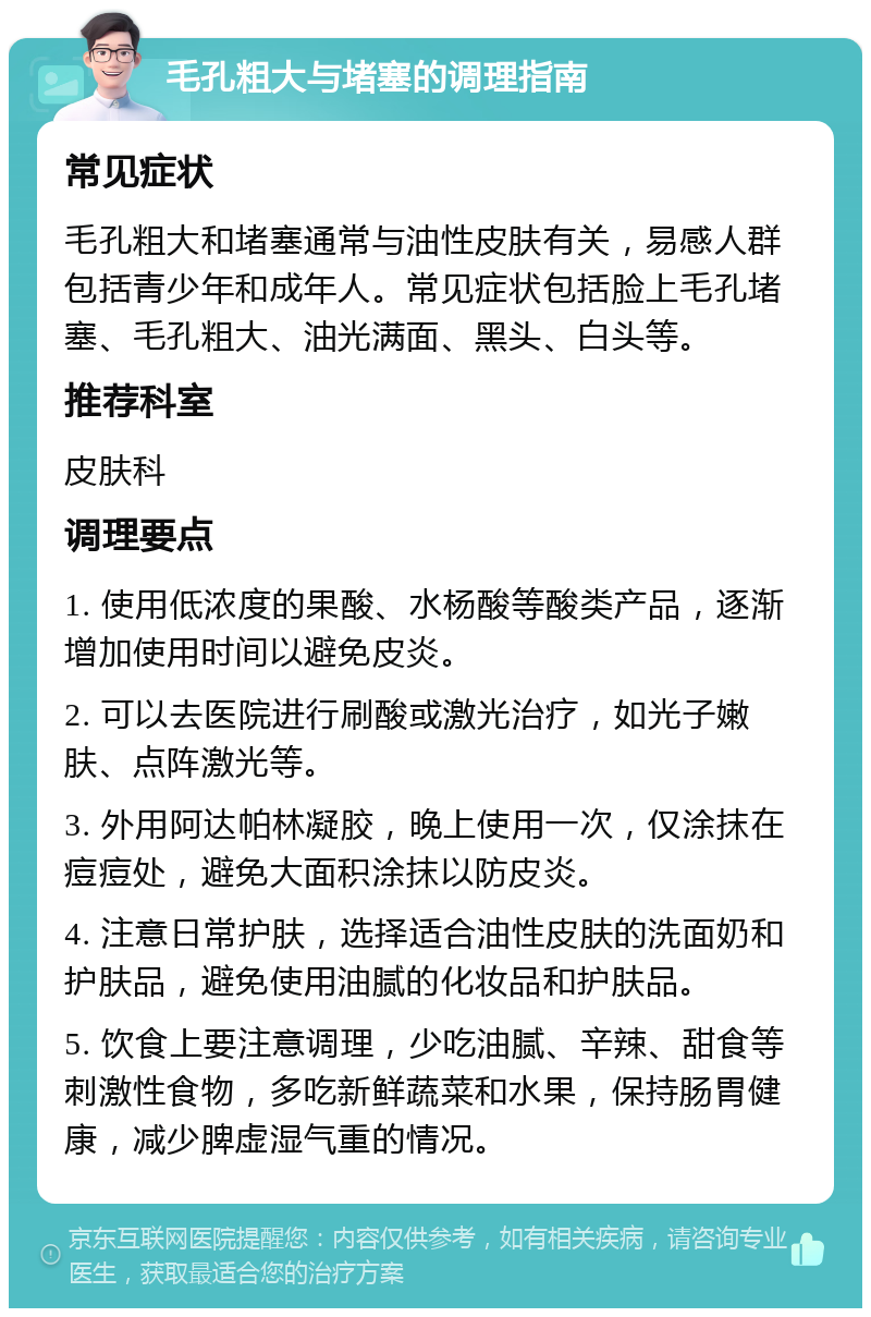 毛孔粗大与堵塞的调理指南 常见症状 毛孔粗大和堵塞通常与油性皮肤有关，易感人群包括青少年和成年人。常见症状包括脸上毛孔堵塞、毛孔粗大、油光满面、黑头、白头等。 推荐科室 皮肤科 调理要点 1. 使用低浓度的果酸、水杨酸等酸类产品，逐渐增加使用时间以避免皮炎。 2. 可以去医院进行刷酸或激光治疗，如光子嫩肤、点阵激光等。 3. 外用阿达帕林凝胶，晚上使用一次，仅涂抹在痘痘处，避免大面积涂抹以防皮炎。 4. 注意日常护肤，选择适合油性皮肤的洗面奶和护肤品，避免使用油腻的化妆品和护肤品。 5. 饮食上要注意调理，少吃油腻、辛辣、甜食等刺激性食物，多吃新鲜蔬菜和水果，保持肠胃健康，减少脾虚湿气重的情况。