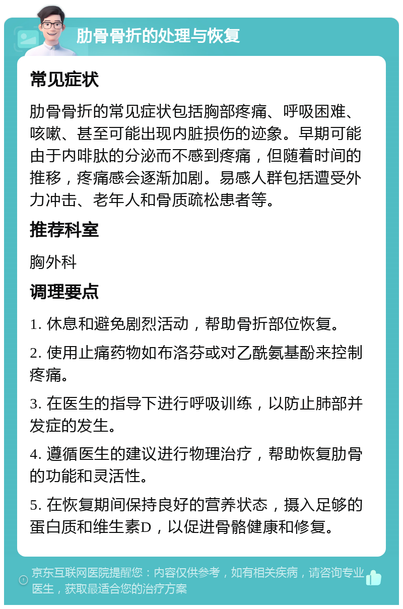 肋骨骨折的处理与恢复 常见症状 肋骨骨折的常见症状包括胸部疼痛、呼吸困难、咳嗽、甚至可能出现内脏损伤的迹象。早期可能由于内啡肽的分泌而不感到疼痛，但随着时间的推移，疼痛感会逐渐加剧。易感人群包括遭受外力冲击、老年人和骨质疏松患者等。 推荐科室 胸外科 调理要点 1. 休息和避免剧烈活动，帮助骨折部位恢复。 2. 使用止痛药物如布洛芬或对乙酰氨基酚来控制疼痛。 3. 在医生的指导下进行呼吸训练，以防止肺部并发症的发生。 4. 遵循医生的建议进行物理治疗，帮助恢复肋骨的功能和灵活性。 5. 在恢复期间保持良好的营养状态，摄入足够的蛋白质和维生素D，以促进骨骼健康和修复。