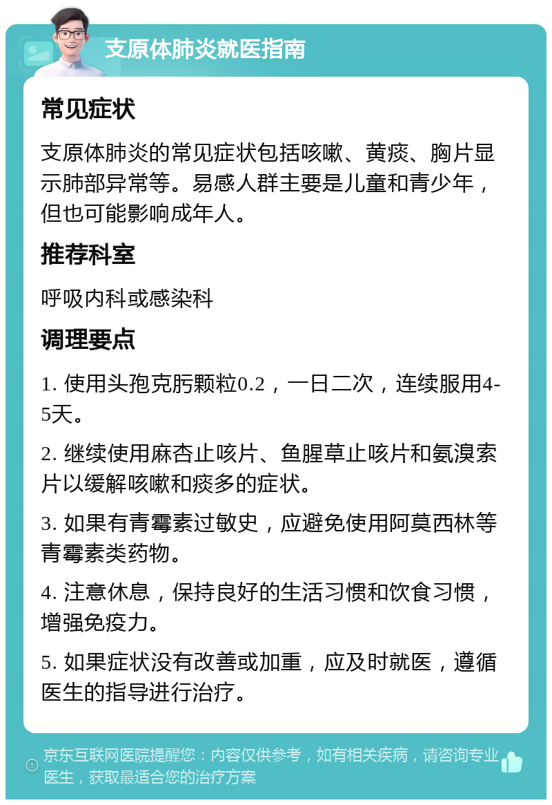 支原体肺炎就医指南 常见症状 支原体肺炎的常见症状包括咳嗽、黄痰、胸片显示肺部异常等。易感人群主要是儿童和青少年，但也可能影响成年人。 推荐科室 呼吸内科或感染科 调理要点 1. 使用头孢克肟颗粒0.2，一日二次，连续服用4-5天。 2. 继续使用麻杏止咳片、鱼腥草止咳片和氨溴索片以缓解咳嗽和痰多的症状。 3. 如果有青霉素过敏史，应避免使用阿莫西林等青霉素类药物。 4. 注意休息，保持良好的生活习惯和饮食习惯，增强免疫力。 5. 如果症状没有改善或加重，应及时就医，遵循医生的指导进行治疗。