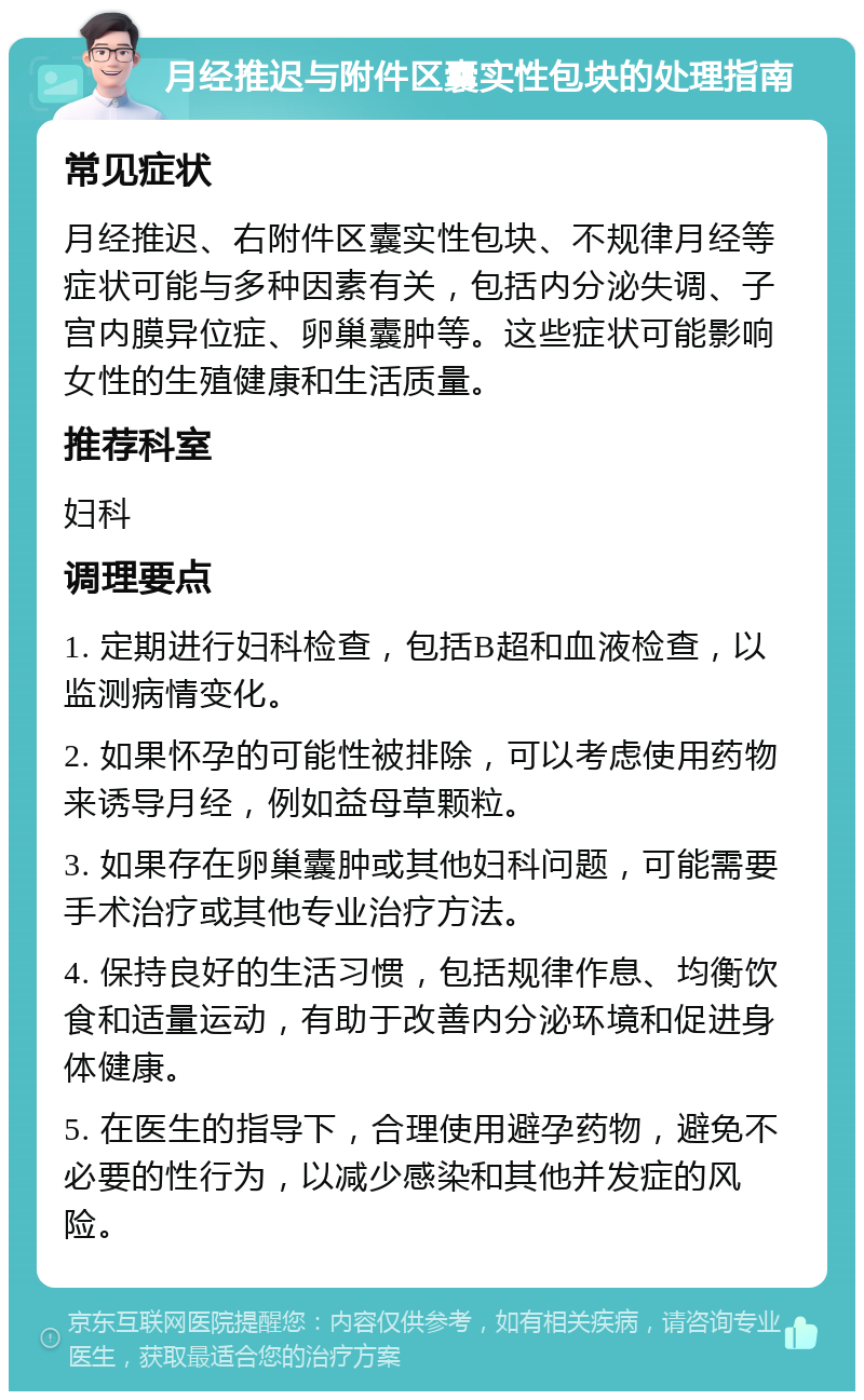 月经推迟与附件区囊实性包块的处理指南 常见症状 月经推迟、右附件区囊实性包块、不规律月经等症状可能与多种因素有关，包括内分泌失调、子宫内膜异位症、卵巢囊肿等。这些症状可能影响女性的生殖健康和生活质量。 推荐科室 妇科 调理要点 1. 定期进行妇科检查，包括B超和血液检查，以监测病情变化。 2. 如果怀孕的可能性被排除，可以考虑使用药物来诱导月经，例如益母草颗粒。 3. 如果存在卵巢囊肿或其他妇科问题，可能需要手术治疗或其他专业治疗方法。 4. 保持良好的生活习惯，包括规律作息、均衡饮食和适量运动，有助于改善内分泌环境和促进身体健康。 5. 在医生的指导下，合理使用避孕药物，避免不必要的性行为，以减少感染和其他并发症的风险。