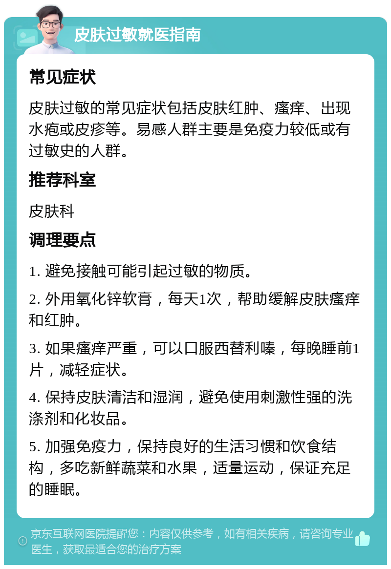 皮肤过敏就医指南 常见症状 皮肤过敏的常见症状包括皮肤红肿、瘙痒、出现水疱或皮疹等。易感人群主要是免疫力较低或有过敏史的人群。 推荐科室 皮肤科 调理要点 1. 避免接触可能引起过敏的物质。 2. 外用氧化锌软膏，每天1次，帮助缓解皮肤瘙痒和红肿。 3. 如果瘙痒严重，可以口服西替利嗪，每晚睡前1片，减轻症状。 4. 保持皮肤清洁和湿润，避免使用刺激性强的洗涤剂和化妆品。 5. 加强免疫力，保持良好的生活习惯和饮食结构，多吃新鲜蔬菜和水果，适量运动，保证充足的睡眠。