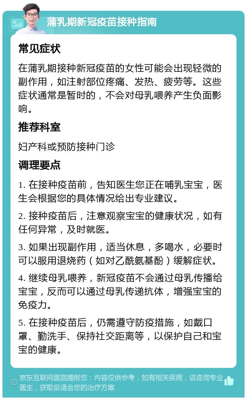 蒲乳期新冠疫苗接种指南 常见症状 在蒲乳期接种新冠疫苗的女性可能会出现轻微的副作用，如注射部位疼痛、发热、疲劳等。这些症状通常是暂时的，不会对母乳喂养产生负面影响。 推荐科室 妇产科或预防接种门诊 调理要点 1. 在接种疫苗前，告知医生您正在哺乳宝宝，医生会根据您的具体情况给出专业建议。 2. 接种疫苗后，注意观察宝宝的健康状况，如有任何异常，及时就医。 3. 如果出现副作用，适当休息，多喝水，必要时可以服用退烧药（如对乙酰氨基酚）缓解症状。 4. 继续母乳喂养，新冠疫苗不会通过母乳传播给宝宝，反而可以通过母乳传递抗体，增强宝宝的免疫力。 5. 在接种疫苗后，仍需遵守防疫措施，如戴口罩、勤洗手、保持社交距离等，以保护自己和宝宝的健康。