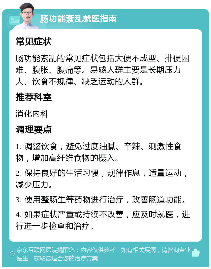 肠功能紊乱就医指南 常见症状 肠功能紊乱的常见症状包括大便不成型、排便困难、腹胀、腹痛等。易感人群主要是长期压力大、饮食不规律、缺乏运动的人群。 推荐科室 消化内科 调理要点 1. 调整饮食，避免过度油腻、辛辣、刺激性食物，增加高纤维食物的摄入。 2. 保持良好的生活习惯，规律作息，适量运动，减少压力。 3. 使用整肠生等药物进行治疗，改善肠道功能。 4. 如果症状严重或持续不改善，应及时就医，进行进一步检查和治疗。