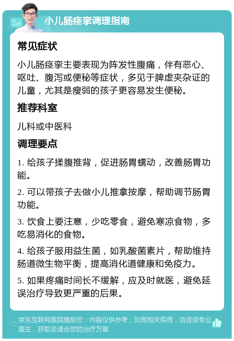 小儿肠痉挛调理指南 常见症状 小儿肠痉挛主要表现为阵发性腹痛，伴有恶心、呕吐、腹泻或便秘等症状，多见于脾虚夹杂证的儿童，尤其是瘦弱的孩子更容易发生便秘。 推荐科室 儿科或中医科 调理要点 1. 给孩子揉腹推背，促进肠胃蠕动，改善肠胃功能。 2. 可以带孩子去做小儿推拿按摩，帮助调节肠胃功能。 3. 饮食上要注意，少吃零食，避免寒凉食物，多吃易消化的食物。 4. 给孩子服用益生菌，如乳酸菌素片，帮助维持肠道微生物平衡，提高消化道健康和免疫力。 5. 如果疼痛时间长不缓解，应及时就医，避免延误治疗导致更严重的后果。