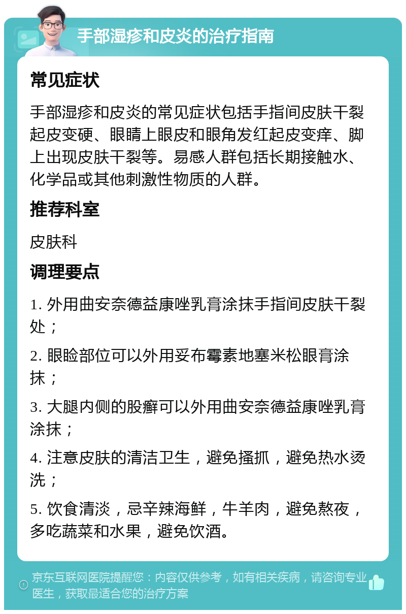 手部湿疹和皮炎的治疗指南 常见症状 手部湿疹和皮炎的常见症状包括手指间皮肤干裂起皮变硬、眼睛上眼皮和眼角发红起皮变痒、脚上出现皮肤干裂等。易感人群包括长期接触水、化学品或其他刺激性物质的人群。 推荐科室 皮肤科 调理要点 1. 外用曲安奈德益康唑乳膏涂抹手指间皮肤干裂处； 2. 眼睑部位可以外用妥布霉素地塞米松眼膏涂抹； 3. 大腿内侧的股癣可以外用曲安奈德益康唑乳膏涂抹； 4. 注意皮肤的清洁卫生，避免搔抓，避免热水烫洗； 5. 饮食清淡，忌辛辣海鲜，牛羊肉，避免熬夜，多吃蔬菜和水果，避免饮酒。