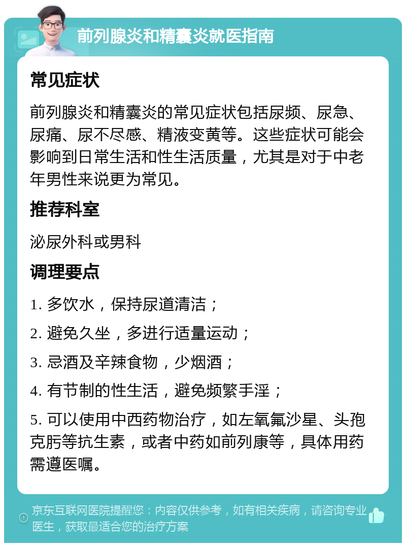 前列腺炎和精囊炎就医指南 常见症状 前列腺炎和精囊炎的常见症状包括尿频、尿急、尿痛、尿不尽感、精液变黄等。这些症状可能会影响到日常生活和性生活质量，尤其是对于中老年男性来说更为常见。 推荐科室 泌尿外科或男科 调理要点 1. 多饮水，保持尿道清洁； 2. 避免久坐，多进行适量运动； 3. 忌酒及辛辣食物，少烟酒； 4. 有节制的性生活，避免频繁手淫； 5. 可以使用中西药物治疗，如左氧氟沙星、头孢克肟等抗生素，或者中药如前列康等，具体用药需遵医嘱。