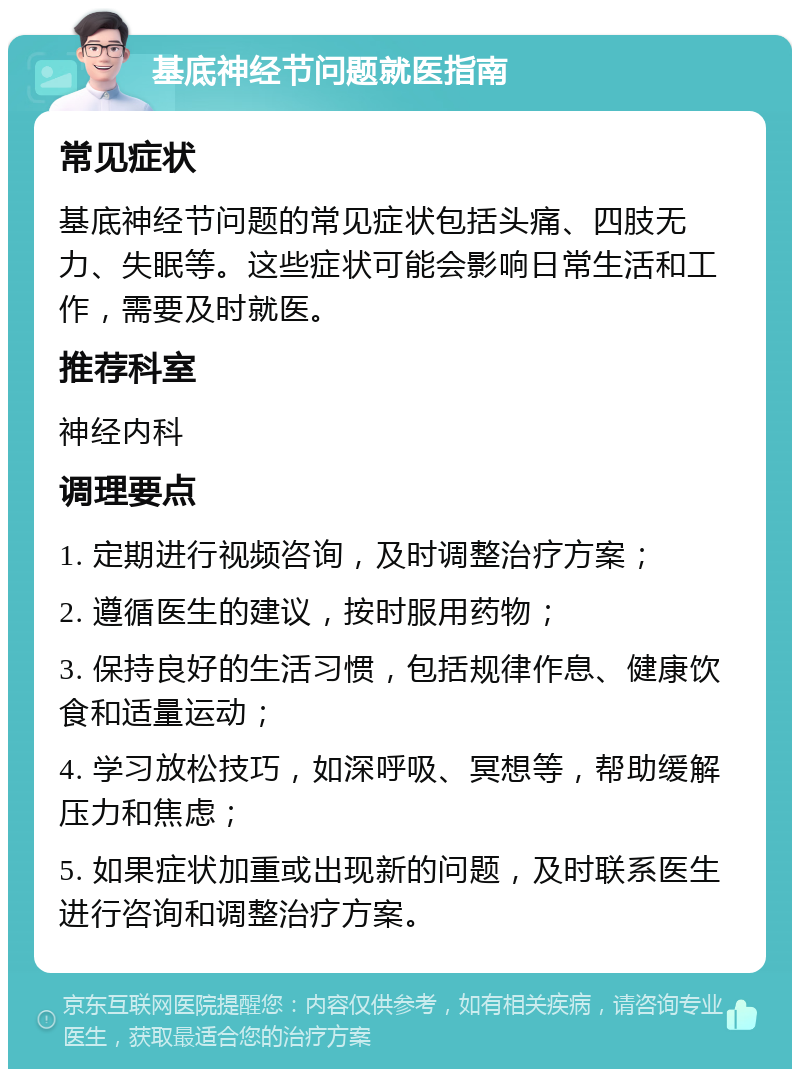 基底神经节问题就医指南 常见症状 基底神经节问题的常见症状包括头痛、四肢无力、失眠等。这些症状可能会影响日常生活和工作，需要及时就医。 推荐科室 神经内科 调理要点 1. 定期进行视频咨询，及时调整治疗方案； 2. 遵循医生的建议，按时服用药物； 3. 保持良好的生活习惯，包括规律作息、健康饮食和适量运动； 4. 学习放松技巧，如深呼吸、冥想等，帮助缓解压力和焦虑； 5. 如果症状加重或出现新的问题，及时联系医生进行咨询和调整治疗方案。