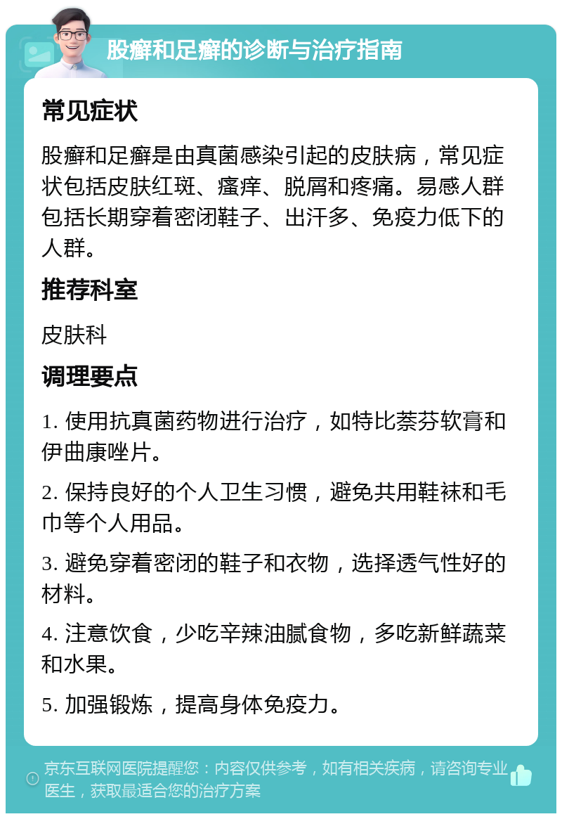 股癣和足癣的诊断与治疗指南 常见症状 股癣和足癣是由真菌感染引起的皮肤病，常见症状包括皮肤红斑、瘙痒、脱屑和疼痛。易感人群包括长期穿着密闭鞋子、出汗多、免疫力低下的人群。 推荐科室 皮肤科 调理要点 1. 使用抗真菌药物进行治疗，如特比萘芬软膏和伊曲康唑片。 2. 保持良好的个人卫生习惯，避免共用鞋袜和毛巾等个人用品。 3. 避免穿着密闭的鞋子和衣物，选择透气性好的材料。 4. 注意饮食，少吃辛辣油腻食物，多吃新鲜蔬菜和水果。 5. 加强锻炼，提高身体免疫力。