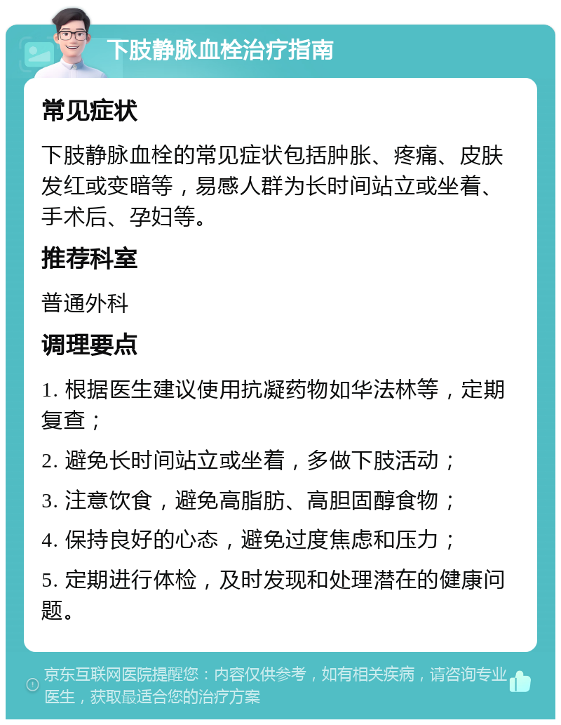 下肢静脉血栓治疗指南 常见症状 下肢静脉血栓的常见症状包括肿胀、疼痛、皮肤发红或变暗等，易感人群为长时间站立或坐着、手术后、孕妇等。 推荐科室 普通外科 调理要点 1. 根据医生建议使用抗凝药物如华法林等，定期复查； 2. 避免长时间站立或坐着，多做下肢活动； 3. 注意饮食，避免高脂肪、高胆固醇食物； 4. 保持良好的心态，避免过度焦虑和压力； 5. 定期进行体检，及时发现和处理潜在的健康问题。