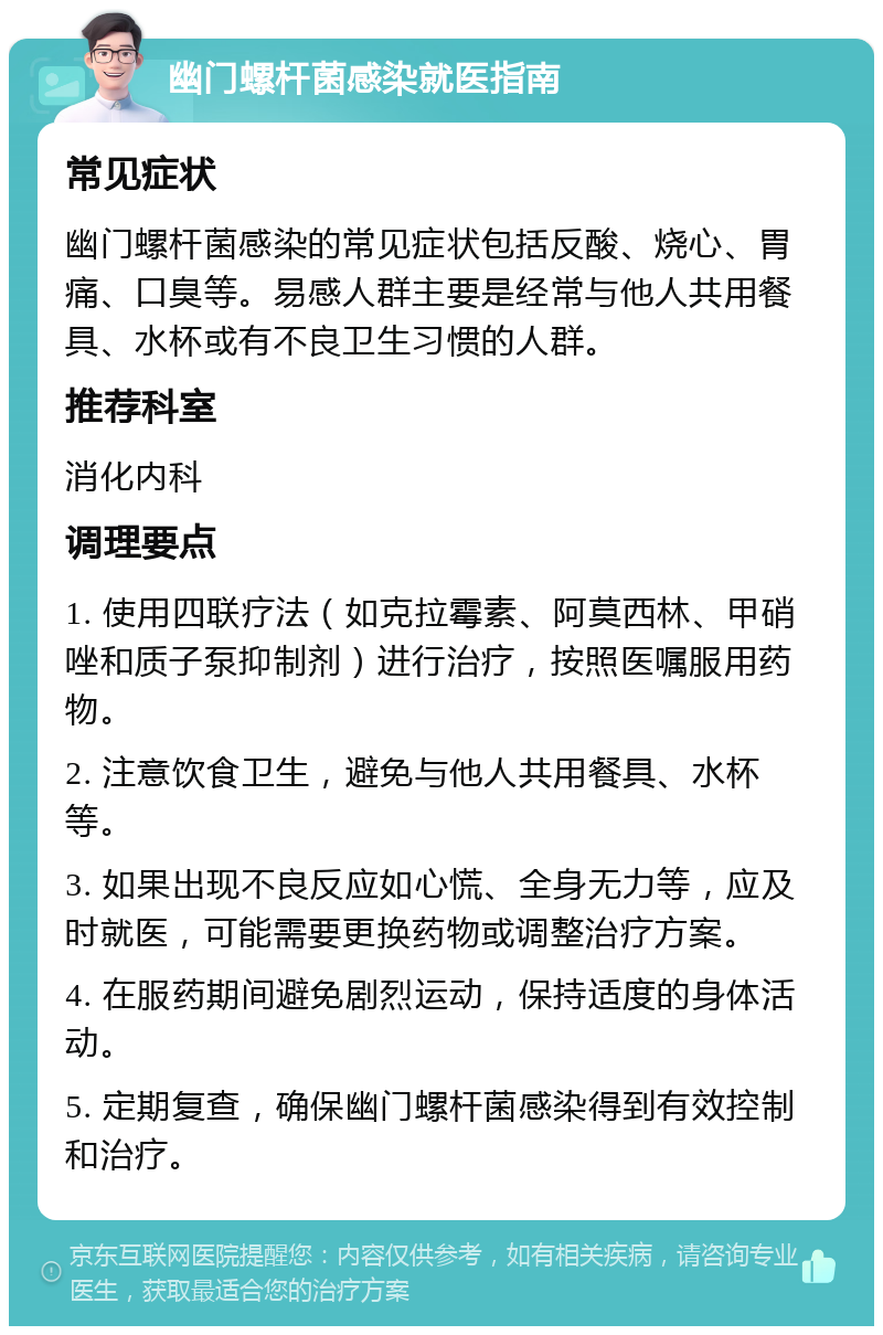 幽门螺杆菌感染就医指南 常见症状 幽门螺杆菌感染的常见症状包括反酸、烧心、胃痛、口臭等。易感人群主要是经常与他人共用餐具、水杯或有不良卫生习惯的人群。 推荐科室 消化内科 调理要点 1. 使用四联疗法（如克拉霉素、阿莫西林、甲硝唑和质子泵抑制剂）进行治疗，按照医嘱服用药物。 2. 注意饮食卫生，避免与他人共用餐具、水杯等。 3. 如果出现不良反应如心慌、全身无力等，应及时就医，可能需要更换药物或调整治疗方案。 4. 在服药期间避免剧烈运动，保持适度的身体活动。 5. 定期复查，确保幽门螺杆菌感染得到有效控制和治疗。