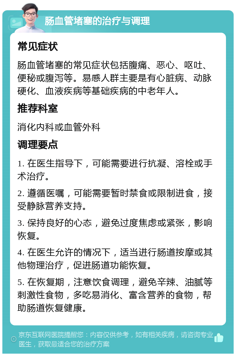 肠血管堵塞的治疗与调理 常见症状 肠血管堵塞的常见症状包括腹痛、恶心、呕吐、便秘或腹泻等。易感人群主要是有心脏病、动脉硬化、血液疾病等基础疾病的中老年人。 推荐科室 消化内科或血管外科 调理要点 1. 在医生指导下，可能需要进行抗凝、溶栓或手术治疗。 2. 遵循医嘱，可能需要暂时禁食或限制进食，接受静脉营养支持。 3. 保持良好的心态，避免过度焦虑或紧张，影响恢复。 4. 在医生允许的情况下，适当进行肠道按摩或其他物理治疗，促进肠道功能恢复。 5. 在恢复期，注意饮食调理，避免辛辣、油腻等刺激性食物，多吃易消化、富含营养的食物，帮助肠道恢复健康。