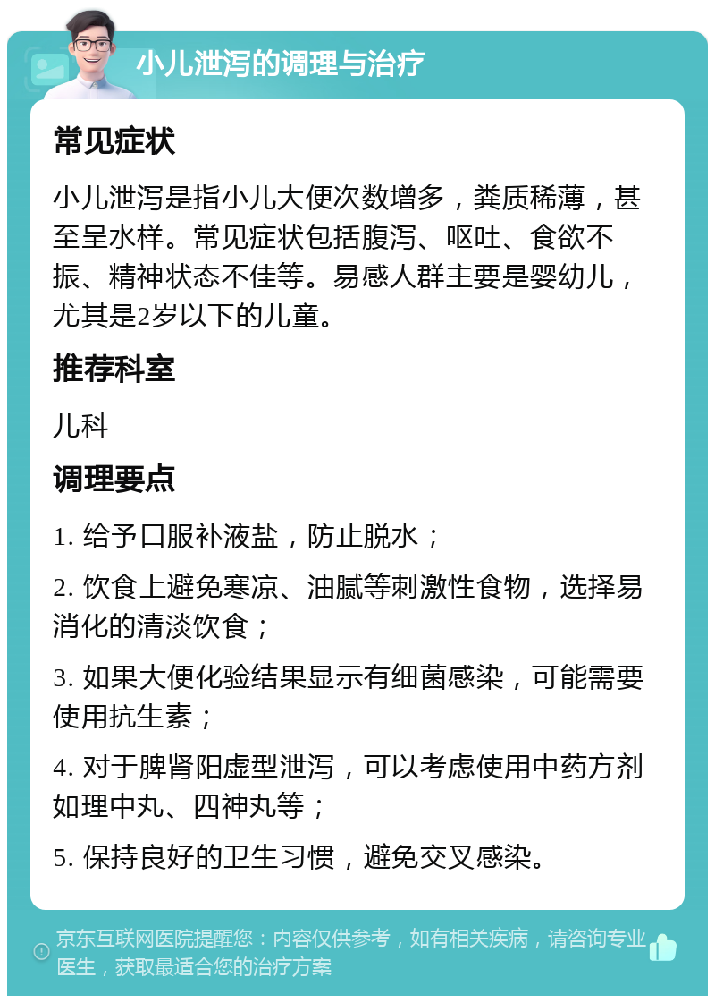 小儿泄泻的调理与治疗 常见症状 小儿泄泻是指小儿大便次数增多，粪质稀薄，甚至呈水样。常见症状包括腹泻、呕吐、食欲不振、精神状态不佳等。易感人群主要是婴幼儿，尤其是2岁以下的儿童。 推荐科室 儿科 调理要点 1. 给予口服补液盐，防止脱水； 2. 饮食上避免寒凉、油腻等刺激性食物，选择易消化的清淡饮食； 3. 如果大便化验结果显示有细菌感染，可能需要使用抗生素； 4. 对于脾肾阳虚型泄泻，可以考虑使用中药方剂如理中丸、四神丸等； 5. 保持良好的卫生习惯，避免交叉感染。