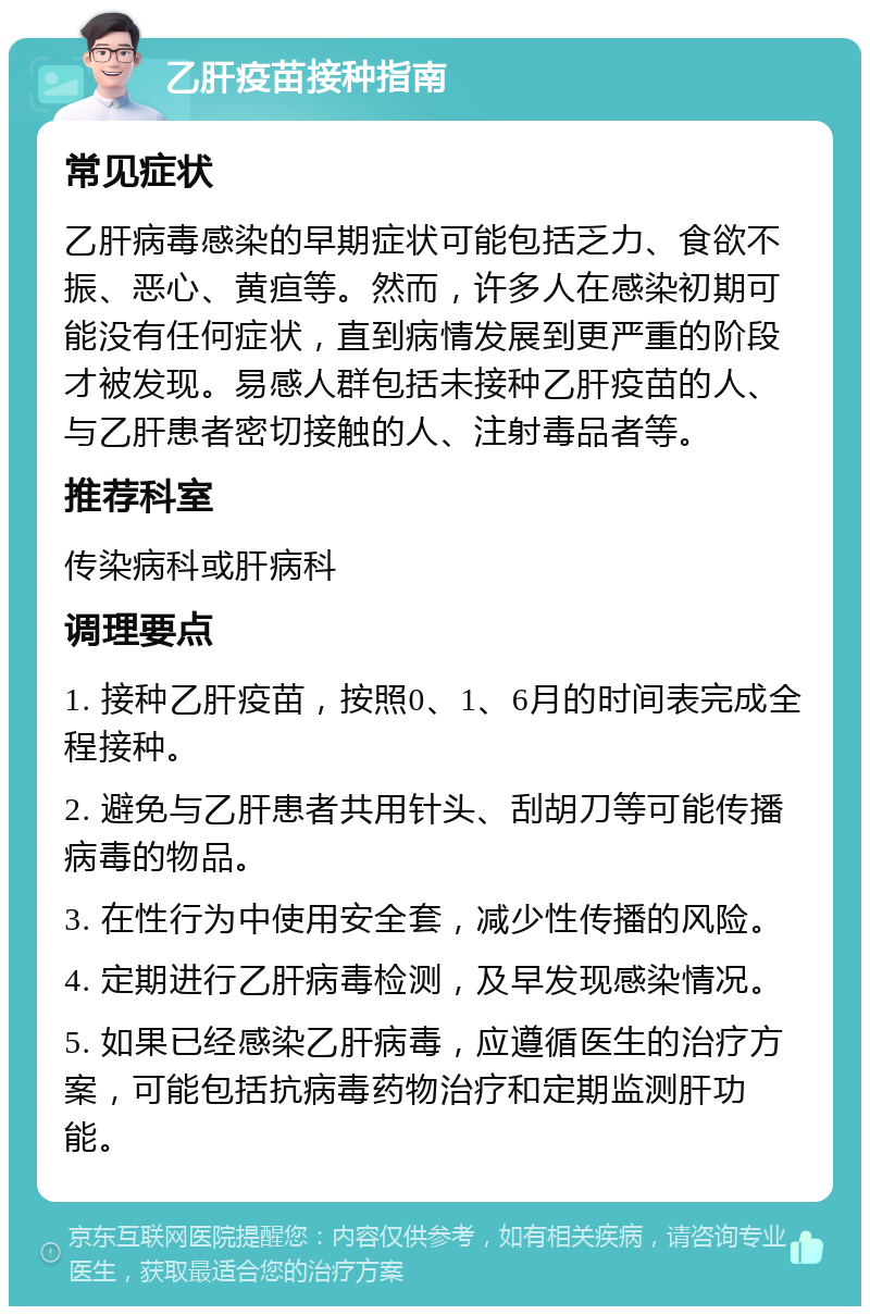 乙肝疫苗接种指南 常见症状 乙肝病毒感染的早期症状可能包括乏力、食欲不振、恶心、黄疸等。然而，许多人在感染初期可能没有任何症状，直到病情发展到更严重的阶段才被发现。易感人群包括未接种乙肝疫苗的人、与乙肝患者密切接触的人、注射毒品者等。 推荐科室 传染病科或肝病科 调理要点 1. 接种乙肝疫苗，按照0、1、6月的时间表完成全程接种。 2. 避免与乙肝患者共用针头、刮胡刀等可能传播病毒的物品。 3. 在性行为中使用安全套，减少性传播的风险。 4. 定期进行乙肝病毒检测，及早发现感染情况。 5. 如果已经感染乙肝病毒，应遵循医生的治疗方案，可能包括抗病毒药物治疗和定期监测肝功能。