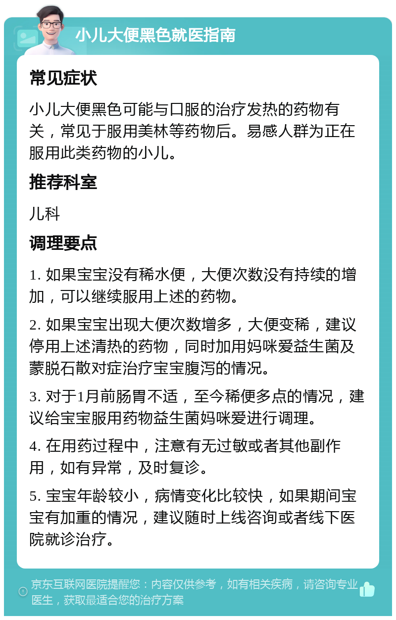 小儿大便黑色就医指南 常见症状 小儿大便黑色可能与口服的治疗发热的药物有关，常见于服用美林等药物后。易感人群为正在服用此类药物的小儿。 推荐科室 儿科 调理要点 1. 如果宝宝没有稀水便，大便次数没有持续的增加，可以继续服用上述的药物。 2. 如果宝宝出现大便次数增多，大便变稀，建议停用上述清热的药物，同时加用妈咪爱益生菌及蒙脱石散对症治疗宝宝腹泻的情况。 3. 对于1月前肠胃不适，至今稀便多点的情况，建议给宝宝服用药物益生菌妈咪爱进行调理。 4. 在用药过程中，注意有无过敏或者其他副作用，如有异常，及时复诊。 5. 宝宝年龄较小，病情变化比较快，如果期间宝宝有加重的情况，建议随时上线咨询或者线下医院就诊治疗。