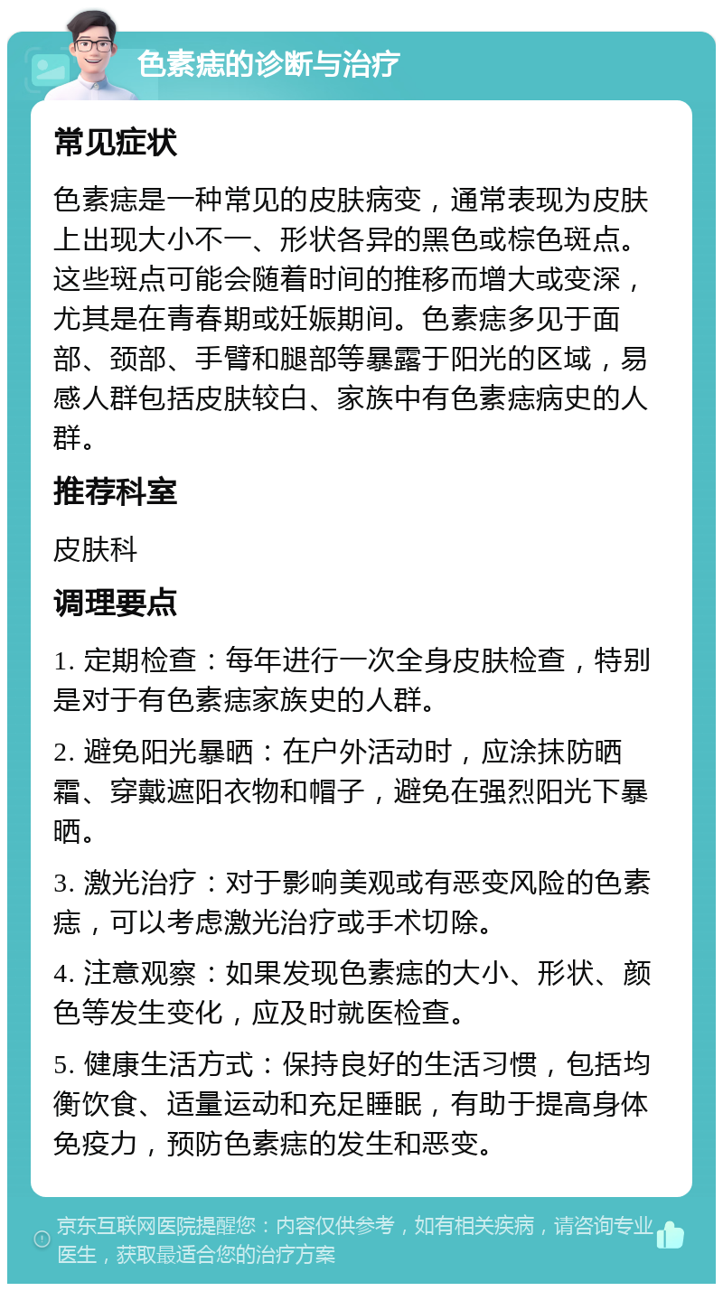 色素痣的诊断与治疗 常见症状 色素痣是一种常见的皮肤病变，通常表现为皮肤上出现大小不一、形状各异的黑色或棕色斑点。这些斑点可能会随着时间的推移而增大或变深，尤其是在青春期或妊娠期间。色素痣多见于面部、颈部、手臂和腿部等暴露于阳光的区域，易感人群包括皮肤较白、家族中有色素痣病史的人群。 推荐科室 皮肤科 调理要点 1. 定期检查：每年进行一次全身皮肤检查，特别是对于有色素痣家族史的人群。 2. 避免阳光暴晒：在户外活动时，应涂抹防晒霜、穿戴遮阳衣物和帽子，避免在强烈阳光下暴晒。 3. 激光治疗：对于影响美观或有恶变风险的色素痣，可以考虑激光治疗或手术切除。 4. 注意观察：如果发现色素痣的大小、形状、颜色等发生变化，应及时就医检查。 5. 健康生活方式：保持良好的生活习惯，包括均衡饮食、适量运动和充足睡眠，有助于提高身体免疫力，预防色素痣的发生和恶变。