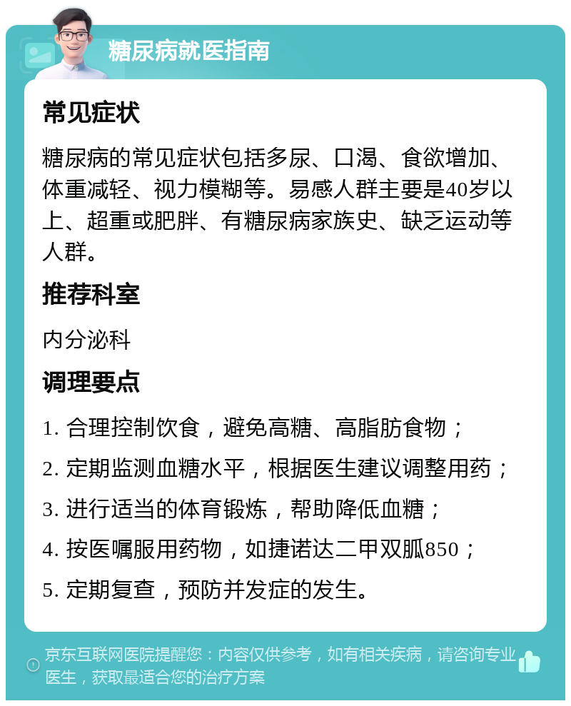 糖尿病就医指南 常见症状 糖尿病的常见症状包括多尿、口渴、食欲增加、体重减轻、视力模糊等。易感人群主要是40岁以上、超重或肥胖、有糖尿病家族史、缺乏运动等人群。 推荐科室 内分泌科 调理要点 1. 合理控制饮食，避免高糖、高脂肪食物； 2. 定期监测血糖水平，根据医生建议调整用药； 3. 进行适当的体育锻炼，帮助降低血糖； 4. 按医嘱服用药物，如捷诺达二甲双胍850； 5. 定期复查，预防并发症的发生。