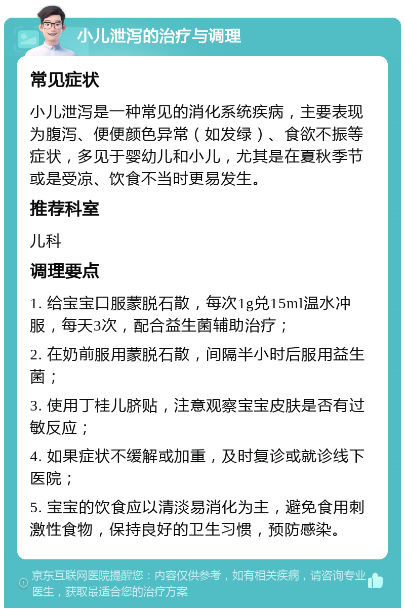 小儿泄泻的治疗与调理 常见症状 小儿泄泻是一种常见的消化系统疾病，主要表现为腹泻、便便颜色异常（如发绿）、食欲不振等症状，多见于婴幼儿和小儿，尤其是在夏秋季节或是受凉、饮食不当时更易发生。 推荐科室 儿科 调理要点 1. 给宝宝口服蒙脱石散，每次1g兑15ml温水冲服，每天3次，配合益生菌辅助治疗； 2. 在奶前服用蒙脱石散，间隔半小时后服用益生菌； 3. 使用丁桂儿脐贴，注意观察宝宝皮肤是否有过敏反应； 4. 如果症状不缓解或加重，及时复诊或就诊线下医院； 5. 宝宝的饮食应以清淡易消化为主，避免食用刺激性食物，保持良好的卫生习惯，预防感染。