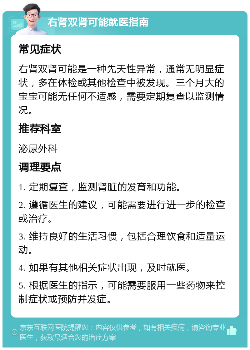 右肾双肾可能就医指南 常见症状 右肾双肾可能是一种先天性异常，通常无明显症状，多在体检或其他检查中被发现。三个月大的宝宝可能无任何不适感，需要定期复查以监测情况。 推荐科室 泌尿外科 调理要点 1. 定期复查，监测肾脏的发育和功能。 2. 遵循医生的建议，可能需要进行进一步的检查或治疗。 3. 维持良好的生活习惯，包括合理饮食和适量运动。 4. 如果有其他相关症状出现，及时就医。 5. 根据医生的指示，可能需要服用一些药物来控制症状或预防并发症。