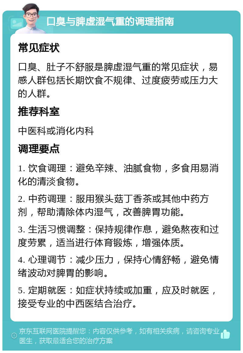 口臭与脾虚湿气重的调理指南 常见症状 口臭、肚子不舒服是脾虚湿气重的常见症状，易感人群包括长期饮食不规律、过度疲劳或压力大的人群。 推荐科室 中医科或消化内科 调理要点 1. 饮食调理：避免辛辣、油腻食物，多食用易消化的清淡食物。 2. 中药调理：服用猴头菇丁香茶或其他中药方剂，帮助清除体内湿气，改善脾胃功能。 3. 生活习惯调整：保持规律作息，避免熬夜和过度劳累，适当进行体育锻炼，增强体质。 4. 心理调节：减少压力，保持心情舒畅，避免情绪波动对脾胃的影响。 5. 定期就医：如症状持续或加重，应及时就医，接受专业的中西医结合治疗。