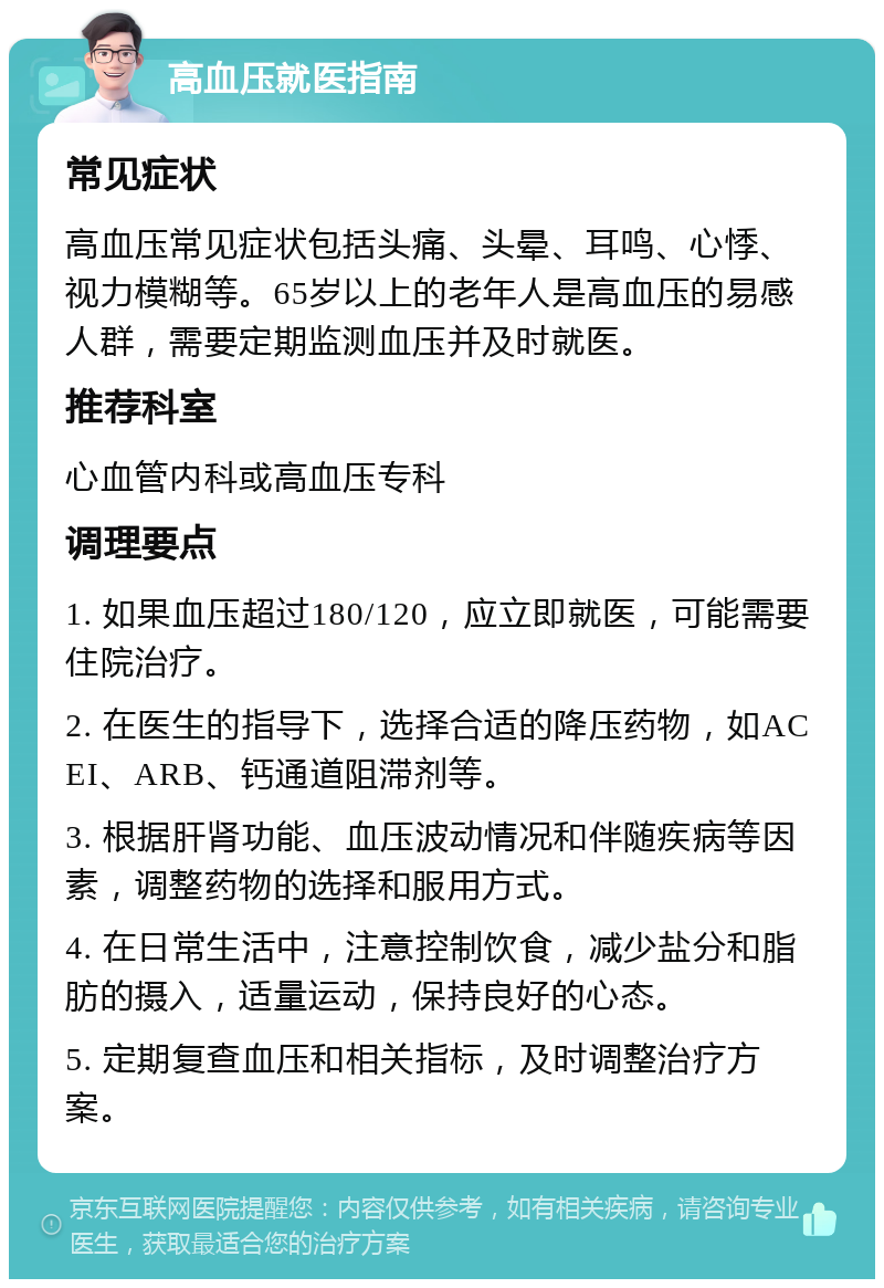 高血压就医指南 常见症状 高血压常见症状包括头痛、头晕、耳鸣、心悸、视力模糊等。65岁以上的老年人是高血压的易感人群，需要定期监测血压并及时就医。 推荐科室 心血管内科或高血压专科 调理要点 1. 如果血压超过180/120，应立即就医，可能需要住院治疗。 2. 在医生的指导下，选择合适的降压药物，如ACEI、ARB、钙通道阻滞剂等。 3. 根据肝肾功能、血压波动情况和伴随疾病等因素，调整药物的选择和服用方式。 4. 在日常生活中，注意控制饮食，减少盐分和脂肪的摄入，适量运动，保持良好的心态。 5. 定期复查血压和相关指标，及时调整治疗方案。