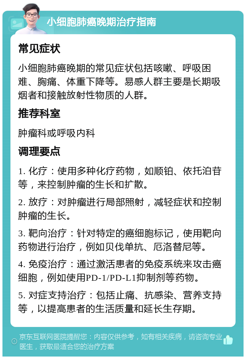 小细胞肺癌晚期治疗指南 常见症状 小细胞肺癌晚期的常见症状包括咳嗽、呼吸困难、胸痛、体重下降等。易感人群主要是长期吸烟者和接触放射性物质的人群。 推荐科室 肿瘤科或呼吸内科 调理要点 1. 化疗：使用多种化疗药物，如顺铂、依托泊苷等，来控制肿瘤的生长和扩散。 2. 放疗：对肿瘤进行局部照射，减轻症状和控制肿瘤的生长。 3. 靶向治疗：针对特定的癌细胞标记，使用靶向药物进行治疗，例如贝伐单抗、厄洛替尼等。 4. 免疫治疗：通过激活患者的免疫系统来攻击癌细胞，例如使用PD-1/PD-L1抑制剂等药物。 5. 对症支持治疗：包括止痛、抗感染、营养支持等，以提高患者的生活质量和延长生存期。