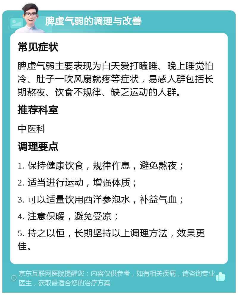 脾虚气弱的调理与改善 常见症状 脾虚气弱主要表现为白天爱打瞌睡、晚上睡觉怕冷、肚子一吹风扇就疼等症状，易感人群包括长期熬夜、饮食不规律、缺乏运动的人群。 推荐科室 中医科 调理要点 1. 保持健康饮食，规律作息，避免熬夜； 2. 适当进行运动，增强体质； 3. 可以适量饮用西洋参泡水，补益气血； 4. 注意保暖，避免受凉； 5. 持之以恒，长期坚持以上调理方法，效果更佳。