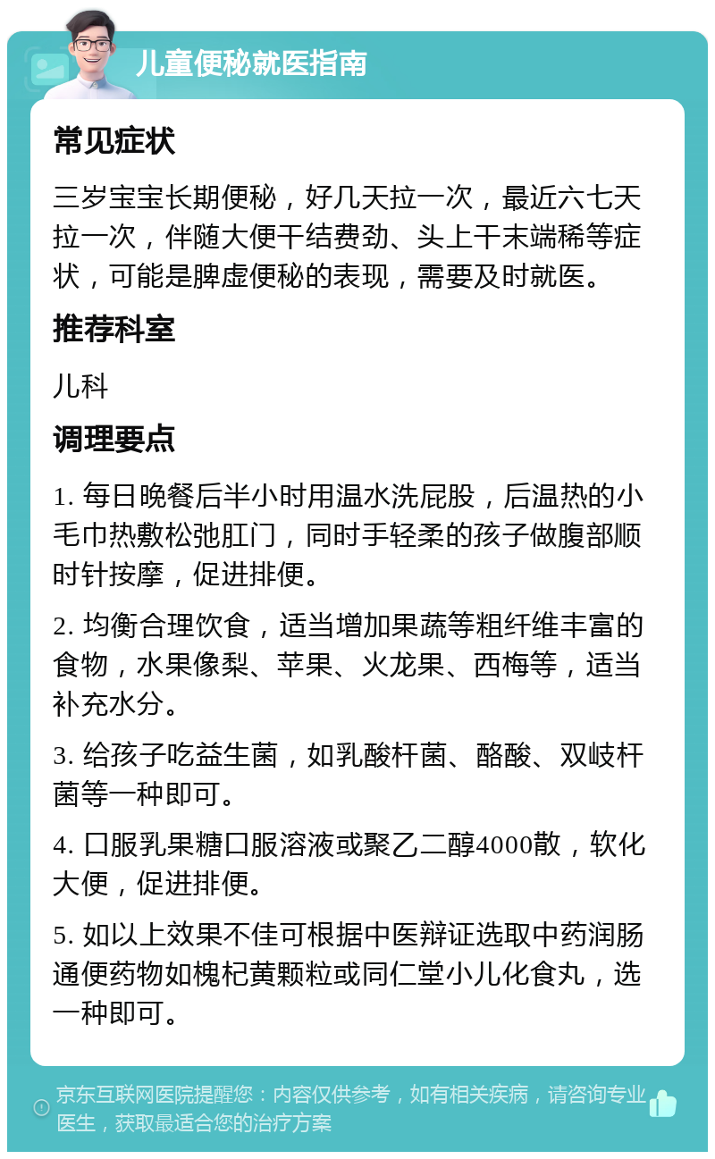 儿童便秘就医指南 常见症状 三岁宝宝长期便秘，好几天拉一次，最近六七天拉一次，伴随大便干结费劲、头上干末端稀等症状，可能是脾虚便秘的表现，需要及时就医。 推荐科室 儿科 调理要点 1. 每日晚餐后半小时用温水洗屁股，后温热的小毛巾热敷松弛肛门，同时手轻柔的孩子做腹部顺时针按摩，促进排便。 2. 均衡合理饮食，适当增加果蔬等粗纤维丰富的食物，水果像梨、苹果、火龙果、西梅等，适当补充水分。 3. 给孩子吃益生菌，如乳酸杆菌、酪酸、双岐杆菌等一种即可。 4. 口服乳果糖口服溶液或聚乙二醇4000散，软化大便，促进排便。 5. 如以上效果不佳可根据中医辩证选取中药润肠通便药物如槐杞黄颗粒或同仁堂小儿化食丸，选一种即可。