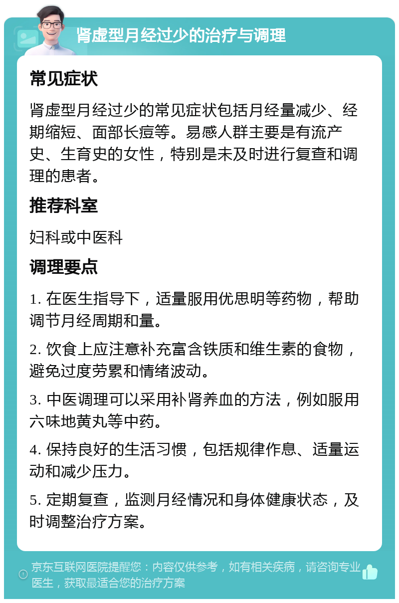 肾虚型月经过少的治疗与调理 常见症状 肾虚型月经过少的常见症状包括月经量减少、经期缩短、面部长痘等。易感人群主要是有流产史、生育史的女性，特别是未及时进行复查和调理的患者。 推荐科室 妇科或中医科 调理要点 1. 在医生指导下，适量服用优思明等药物，帮助调节月经周期和量。 2. 饮食上应注意补充富含铁质和维生素的食物，避免过度劳累和情绪波动。 3. 中医调理可以采用补肾养血的方法，例如服用六味地黄丸等中药。 4. 保持良好的生活习惯，包括规律作息、适量运动和减少压力。 5. 定期复查，监测月经情况和身体健康状态，及时调整治疗方案。