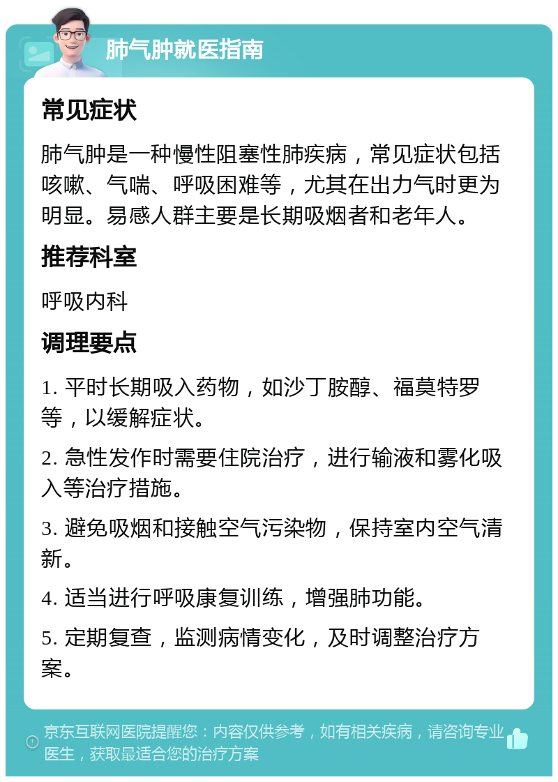 肺气肿就医指南 常见症状 肺气肿是一种慢性阻塞性肺疾病，常见症状包括咳嗽、气喘、呼吸困难等，尤其在出力气时更为明显。易感人群主要是长期吸烟者和老年人。 推荐科室 呼吸内科 调理要点 1. 平时长期吸入药物，如沙丁胺醇、福莫特罗等，以缓解症状。 2. 急性发作时需要住院治疗，进行输液和雾化吸入等治疗措施。 3. 避免吸烟和接触空气污染物，保持室内空气清新。 4. 适当进行呼吸康复训练，增强肺功能。 5. 定期复查，监测病情变化，及时调整治疗方案。