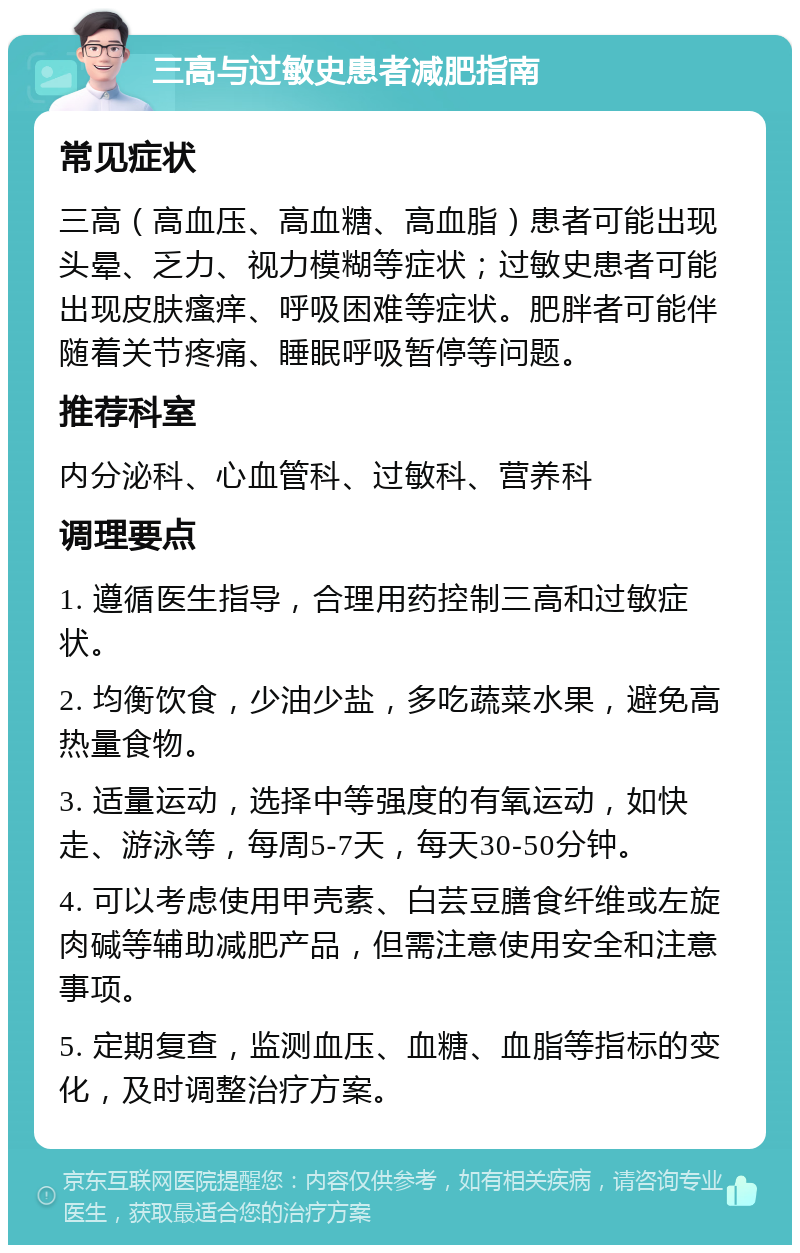 三高与过敏史患者减肥指南 常见症状 三高（高血压、高血糖、高血脂）患者可能出现头晕、乏力、视力模糊等症状；过敏史患者可能出现皮肤瘙痒、呼吸困难等症状。肥胖者可能伴随着关节疼痛、睡眠呼吸暂停等问题。 推荐科室 内分泌科、心血管科、过敏科、营养科 调理要点 1. 遵循医生指导，合理用药控制三高和过敏症状。 2. 均衡饮食，少油少盐，多吃蔬菜水果，避免高热量食物。 3. 适量运动，选择中等强度的有氧运动，如快走、游泳等，每周5-7天，每天30-50分钟。 4. 可以考虑使用甲壳素、白芸豆膳食纤维或左旋肉碱等辅助减肥产品，但需注意使用安全和注意事项。 5. 定期复查，监测血压、血糖、血脂等指标的变化，及时调整治疗方案。