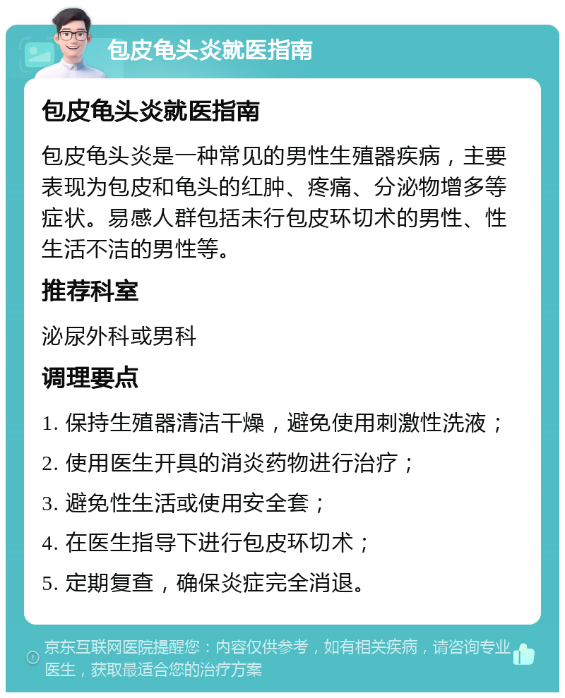 包皮龟头炎就医指南 包皮龟头炎就医指南 包皮龟头炎是一种常见的男性生殖器疾病，主要表现为包皮和龟头的红肿、疼痛、分泌物增多等症状。易感人群包括未行包皮环切术的男性、性生活不洁的男性等。 推荐科室 泌尿外科或男科 调理要点 1. 保持生殖器清洁干燥，避免使用刺激性洗液； 2. 使用医生开具的消炎药物进行治疗； 3. 避免性生活或使用安全套； 4. 在医生指导下进行包皮环切术； 5. 定期复查，确保炎症完全消退。