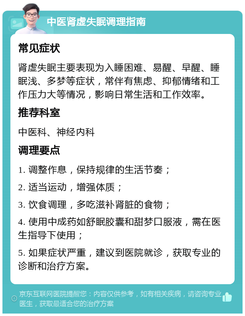 中医肾虚失眠调理指南 常见症状 肾虚失眠主要表现为入睡困难、易醒、早醒、睡眠浅、多梦等症状，常伴有焦虑、抑郁情绪和工作压力大等情况，影响日常生活和工作效率。 推荐科室 中医科、神经内科 调理要点 1. 调整作息，保持规律的生活节奏； 2. 适当运动，增强体质； 3. 饮食调理，多吃滋补肾脏的食物； 4. 使用中成药如舒眠胶囊和甜梦口服液，需在医生指导下使用； 5. 如果症状严重，建议到医院就诊，获取专业的诊断和治疗方案。