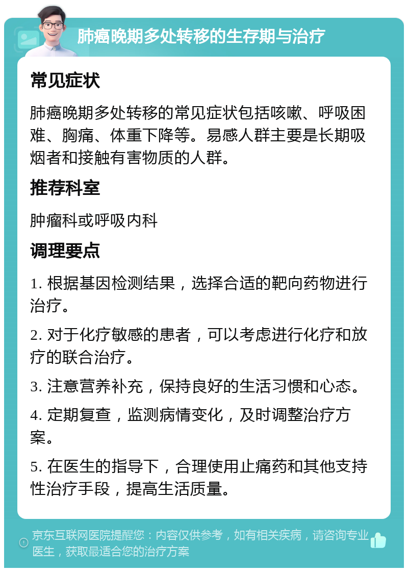 肺癌晚期多处转移的生存期与治疗 常见症状 肺癌晚期多处转移的常见症状包括咳嗽、呼吸困难、胸痛、体重下降等。易感人群主要是长期吸烟者和接触有害物质的人群。 推荐科室 肿瘤科或呼吸内科 调理要点 1. 根据基因检测结果，选择合适的靶向药物进行治疗。 2. 对于化疗敏感的患者，可以考虑进行化疗和放疗的联合治疗。 3. 注意营养补充，保持良好的生活习惯和心态。 4. 定期复查，监测病情变化，及时调整治疗方案。 5. 在医生的指导下，合理使用止痛药和其他支持性治疗手段，提高生活质量。