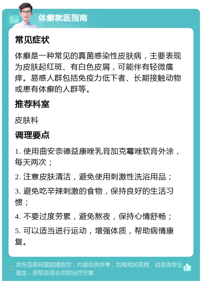 体癣就医指南 常见症状 体癣是一种常见的真菌感染性皮肤病，主要表现为皮肤起红斑、有白色皮屑，可能伴有轻微瘙痒。易感人群包括免疫力低下者、长期接触动物或患有体癣的人群等。 推荐科室 皮肤科 调理要点 1. 使用曲安奈德益康唑乳膏加克霉唑软膏外涂，每天两次； 2. 注意皮肤清洁，避免使用刺激性洗浴用品； 3. 避免吃辛辣刺激的食物，保持良好的生活习惯； 4. 不要过度劳累，避免熬夜，保持心情舒畅； 5. 可以适当进行运动，增强体质，帮助病情康复。