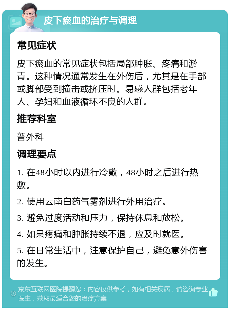 皮下瘀血的治疗与调理 常见症状 皮下瘀血的常见症状包括局部肿胀、疼痛和淤青。这种情况通常发生在外伤后，尤其是在手部或脚部受到撞击或挤压时。易感人群包括老年人、孕妇和血液循环不良的人群。 推荐科室 普外科 调理要点 1. 在48小时以内进行冷敷，48小时之后进行热敷。 2. 使用云南白药气雾剂进行外用治疗。 3. 避免过度活动和压力，保持休息和放松。 4. 如果疼痛和肿胀持续不退，应及时就医。 5. 在日常生活中，注意保护自己，避免意外伤害的发生。