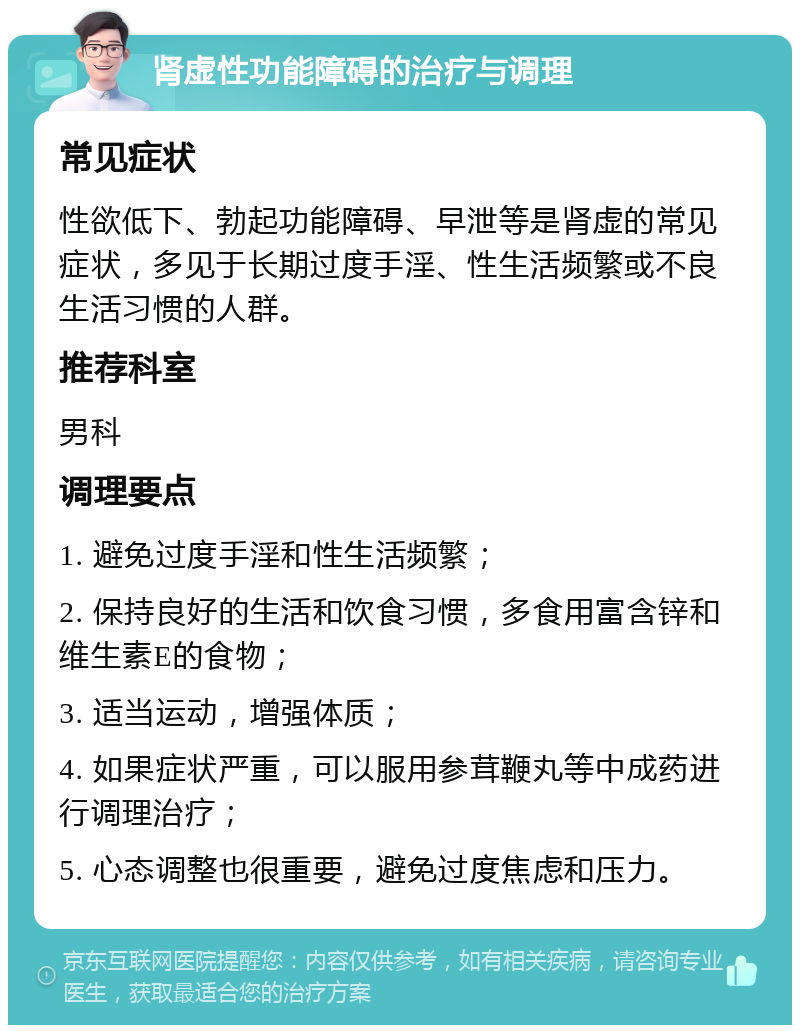 肾虚性功能障碍的治疗与调理 常见症状 性欲低下、勃起功能障碍、早泄等是肾虚的常见症状，多见于长期过度手淫、性生活频繁或不良生活习惯的人群。 推荐科室 男科 调理要点 1. 避免过度手淫和性生活频繁； 2. 保持良好的生活和饮食习惯，多食用富含锌和维生素E的食物； 3. 适当运动，增强体质； 4. 如果症状严重，可以服用参茸鞭丸等中成药进行调理治疗； 5. 心态调整也很重要，避免过度焦虑和压力。