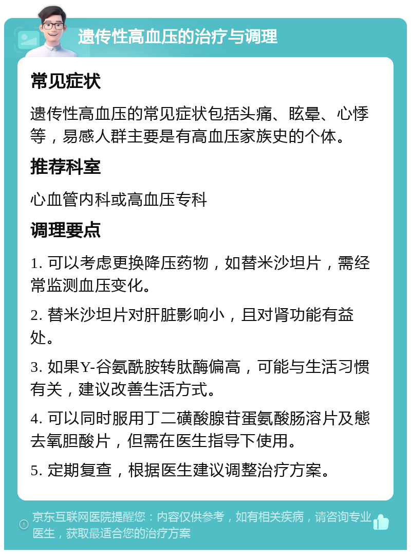 遗传性高血压的治疗与调理 常见症状 遗传性高血压的常见症状包括头痛、眩晕、心悸等，易感人群主要是有高血压家族史的个体。 推荐科室 心血管内科或高血压专科 调理要点 1. 可以考虑更换降压药物，如替米沙坦片，需经常监测血压变化。 2. 替米沙坦片对肝脏影响小，且对肾功能有益处。 3. 如果Y-谷氨酰胺转肽酶偏高，可能与生活习惯有关，建议改善生活方式。 4. 可以同时服用丁二磺酸腺苷蛋氨酸肠溶片及態去氧胆酸片，但需在医生指导下使用。 5. 定期复查，根据医生建议调整治疗方案。