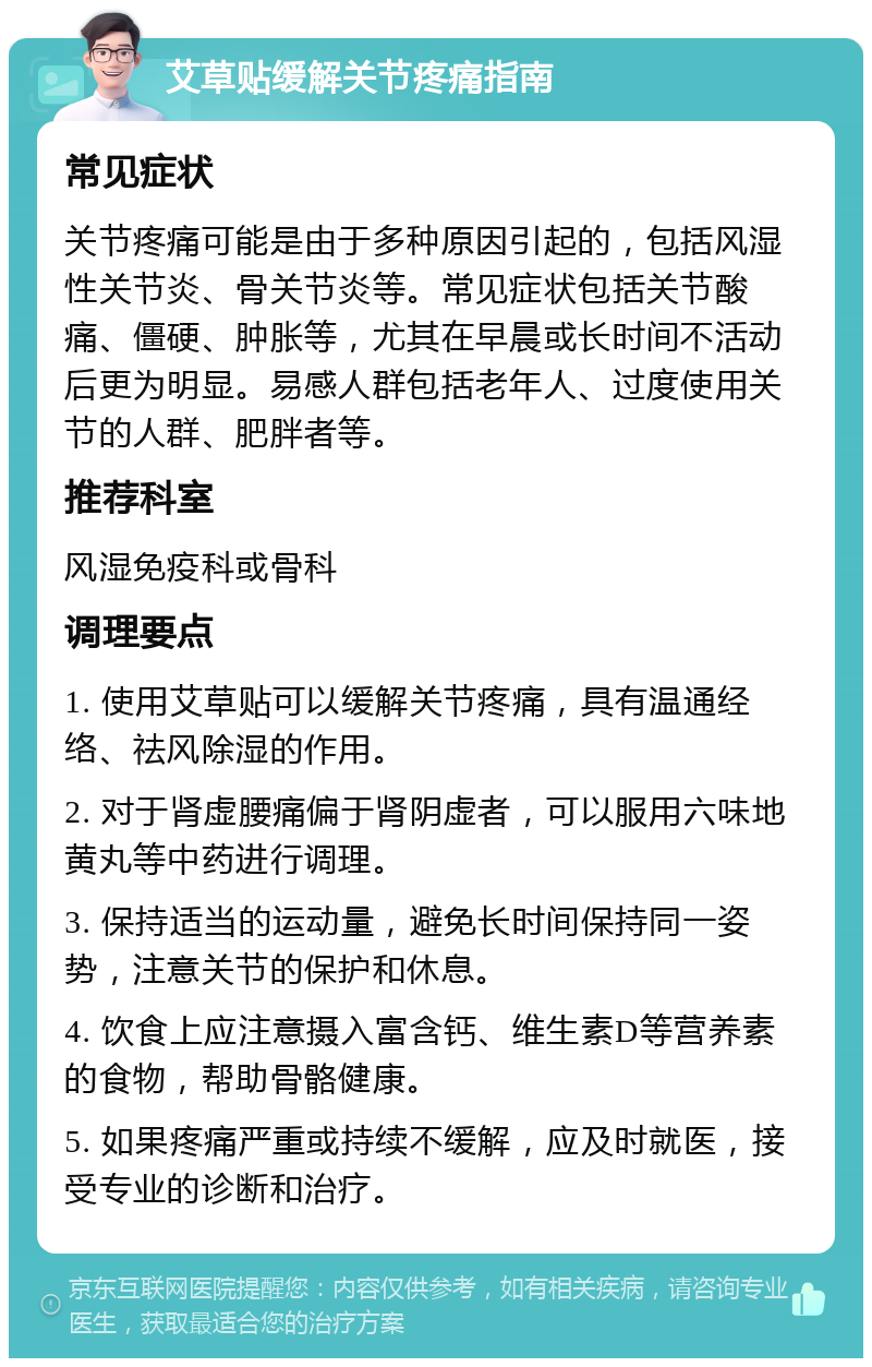 艾草贴缓解关节疼痛指南 常见症状 关节疼痛可能是由于多种原因引起的，包括风湿性关节炎、骨关节炎等。常见症状包括关节酸痛、僵硬、肿胀等，尤其在早晨或长时间不活动后更为明显。易感人群包括老年人、过度使用关节的人群、肥胖者等。 推荐科室 风湿免疫科或骨科 调理要点 1. 使用艾草贴可以缓解关节疼痛，具有温通经络、祛风除湿的作用。 2. 对于肾虚腰痛偏于肾阴虚者，可以服用六味地黄丸等中药进行调理。 3. 保持适当的运动量，避免长时间保持同一姿势，注意关节的保护和休息。 4. 饮食上应注意摄入富含钙、维生素D等营养素的食物，帮助骨骼健康。 5. 如果疼痛严重或持续不缓解，应及时就医，接受专业的诊断和治疗。