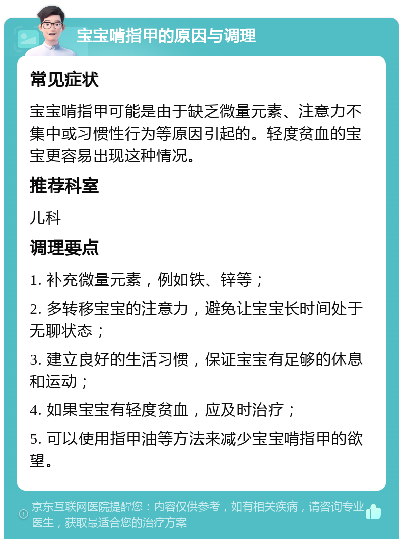 宝宝啃指甲的原因与调理 常见症状 宝宝啃指甲可能是由于缺乏微量元素、注意力不集中或习惯性行为等原因引起的。轻度贫血的宝宝更容易出现这种情况。 推荐科室 儿科 调理要点 1. 补充微量元素，例如铁、锌等； 2. 多转移宝宝的注意力，避免让宝宝长时间处于无聊状态； 3. 建立良好的生活习惯，保证宝宝有足够的休息和运动； 4. 如果宝宝有轻度贫血，应及时治疗； 5. 可以使用指甲油等方法来减少宝宝啃指甲的欲望。