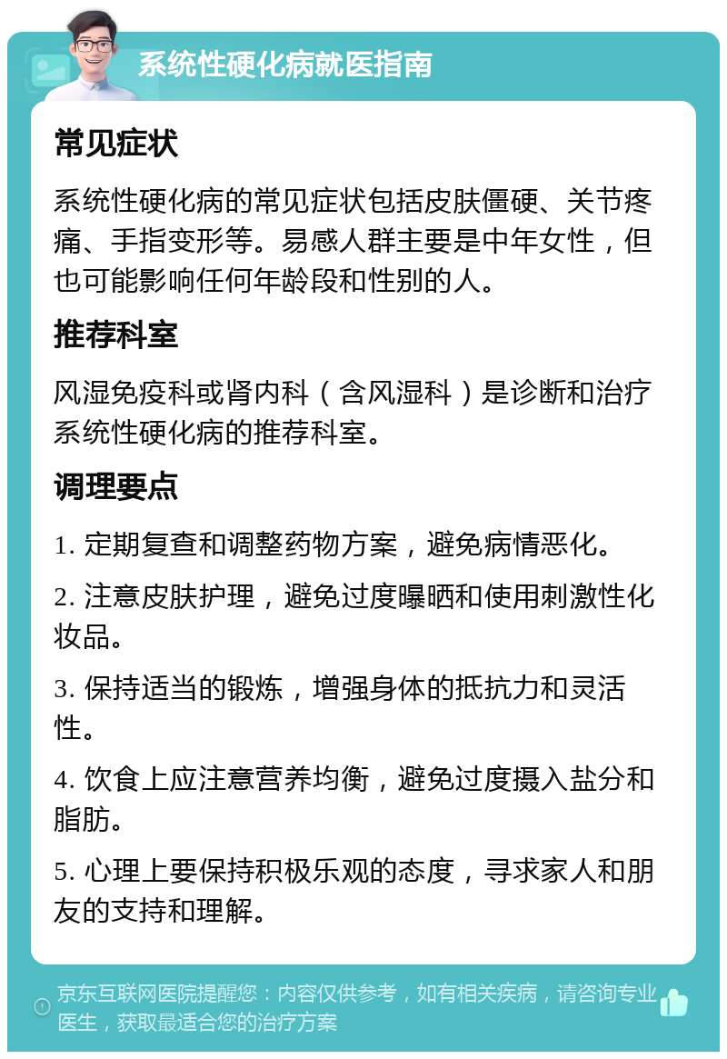 系统性硬化病就医指南 常见症状 系统性硬化病的常见症状包括皮肤僵硬、关节疼痛、手指变形等。易感人群主要是中年女性，但也可能影响任何年龄段和性别的人。 推荐科室 风湿免疫科或肾内科（含风湿科）是诊断和治疗系统性硬化病的推荐科室。 调理要点 1. 定期复查和调整药物方案，避免病情恶化。 2. 注意皮肤护理，避免过度曝晒和使用刺激性化妆品。 3. 保持适当的锻炼，增强身体的抵抗力和灵活性。 4. 饮食上应注意营养均衡，避免过度摄入盐分和脂肪。 5. 心理上要保持积极乐观的态度，寻求家人和朋友的支持和理解。