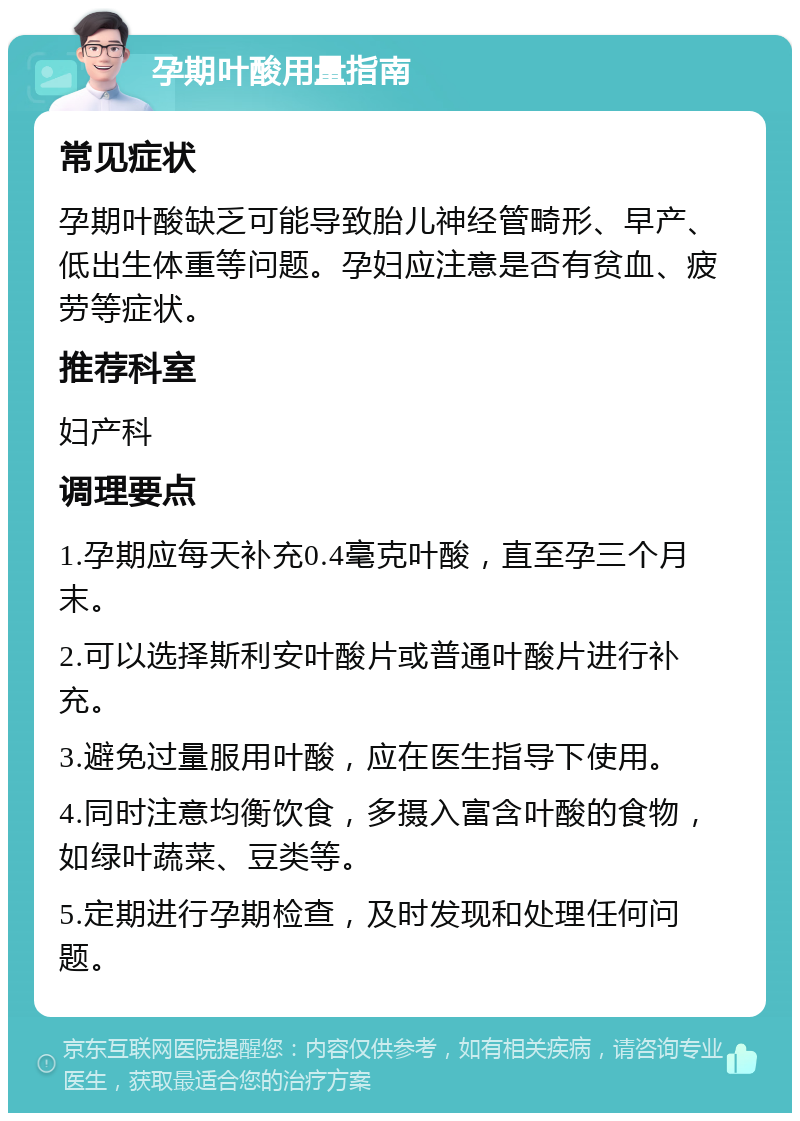 孕期叶酸用量指南 常见症状 孕期叶酸缺乏可能导致胎儿神经管畸形、早产、低出生体重等问题。孕妇应注意是否有贫血、疲劳等症状。 推荐科室 妇产科 调理要点 1.孕期应每天补充0.4毫克叶酸，直至孕三个月末。 2.可以选择斯利安叶酸片或普通叶酸片进行补充。 3.避免过量服用叶酸，应在医生指导下使用。 4.同时注意均衡饮食，多摄入富含叶酸的食物，如绿叶蔬菜、豆类等。 5.定期进行孕期检查，及时发现和处理任何问题。