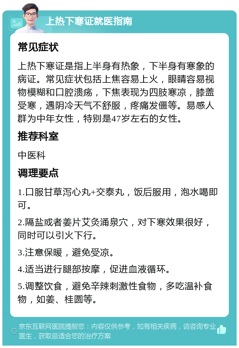 上热下寒证就医指南 常见症状 上热下寒证是指上半身有热象，下半身有寒象的病证。常见症状包括上焦容易上火，眼睛容易视物模糊和口腔溃疡，下焦表现为四肢寒凉，膝盖受寒，遇阴冷天气不舒服，疼痛发僵等。易感人群为中年女性，特别是47岁左右的女性。 推荐科室 中医科 调理要点 1.口服甘草泻心丸+交泰丸，饭后服用，泡水喝即可。 2.隔盐或者姜片艾灸涌泉穴，对下寒效果很好，同时可以引火下行。 3.注意保暖，避免受凉。 4.适当进行腿部按摩，促进血液循环。 5.调整饮食，避免辛辣刺激性食物，多吃温补食物，如姜、桂圆等。